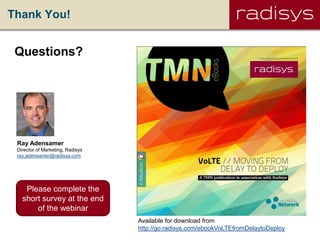 Thank You!
Ray Adensamer
Director of Marketing, Radisys
ray,adensamer@radisys.com
Questions?
Available for download from
http://go.radisys.com/ebookVoLTEfromDelaytoDeploy
Please complete the
short survey at the end
of the webinar
 