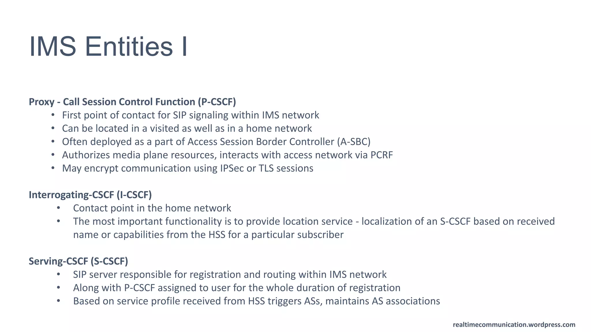 realtimecommunication.wordpress.com
IMS Entities I
Proxy - Call Session Control Function (P-CSCF)
• First point of contact for SIP signaling within IMS network
• Can be located in a visited as well as in a home network
• Often deployed as a part of Access Session Border Controller (A-SBC)
• Authorizes media plane resources, interacts with access network via PCRF
• May encrypt communication using IPSec or TLS sessions
Interrogating-CSCF (I-CSCF)
• Contact point in the home network
• The most important functionality is to provide location service - localization of an S-CSCF based on received
name or capabilities from the HSS for a particular subscriber
Serving-CSCF (S-CSCF)
• SIP server responsible for registration and routing within IMS network
• Along with P-CSCF assigned to user for the whole duration of registration
• Based on service profile received from HSS triggers ASs, maintains AS associations
 