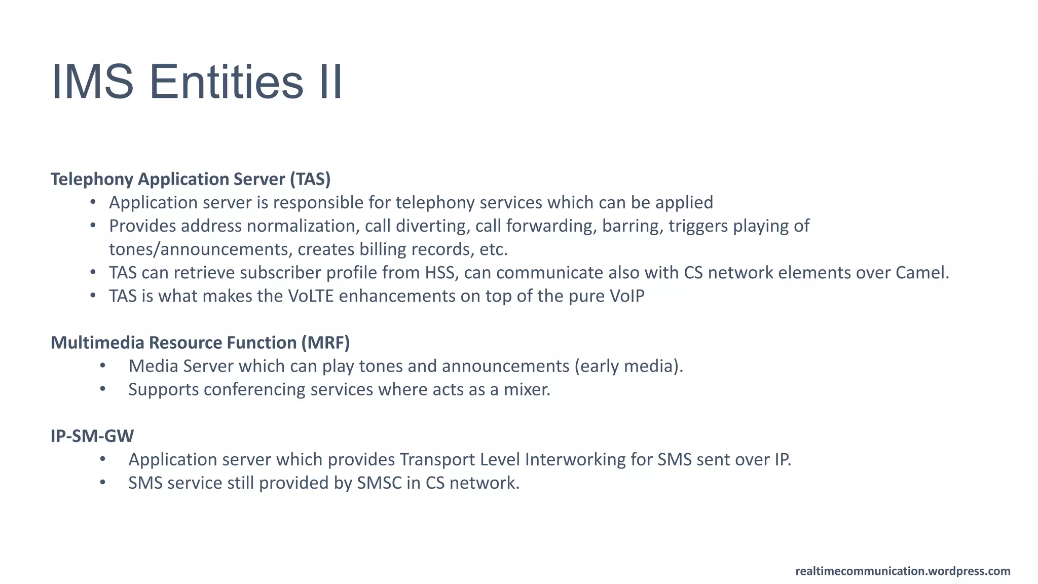 realtimecommunication.wordpress.com
IMS Entities II
Telephony Application Server (TAS)
• Application server is responsible for telephony services which can be applied
• Provides address normalization, call diverting, call forwarding, barring, triggers playing of
tones/announcements, creates billing records, etc.
• TAS can retrieve subscriber profile from HSS, can communicate also with CS network elements over Camel.
• TAS is what makes the VoLTE enhancements on top of the pure VoIP
Multimedia Resource Function (MRF)
• Media Server which can play tones and announcements (early media).
• Supports conferencing services where acts as a mixer.
IP-SM-GW
• Application server which provides Transport Level Interworking for SMS sent over IP.
• SMS service still provided by SMSC in CS network.
 