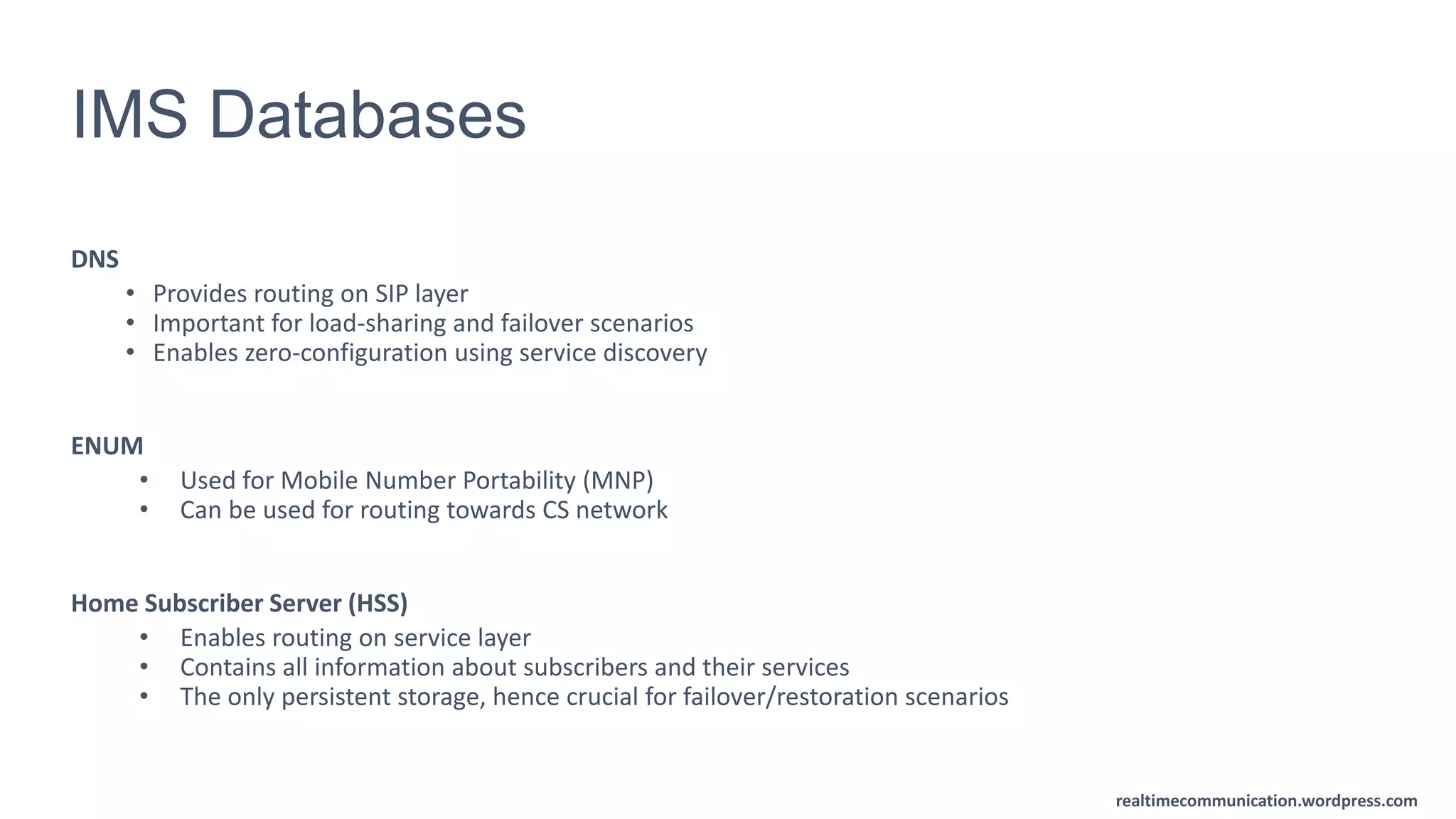 realtimecommunication.wordpress.com
IMS Databases
DNS
• Provides routing on SIP layer
• Important for load-sharing and failover scenarios
• Enables zero-configuration using service discovery
ENUM
• Used for Mobile Number Portability (MNP)
• Can be used for routing towards CS network
Home Subscriber Server (HSS)
• Enables routing on service layer
• Contains all information about subscribers and their services
• The only persistent storage, hence crucial for failover/restoration scenarios
 