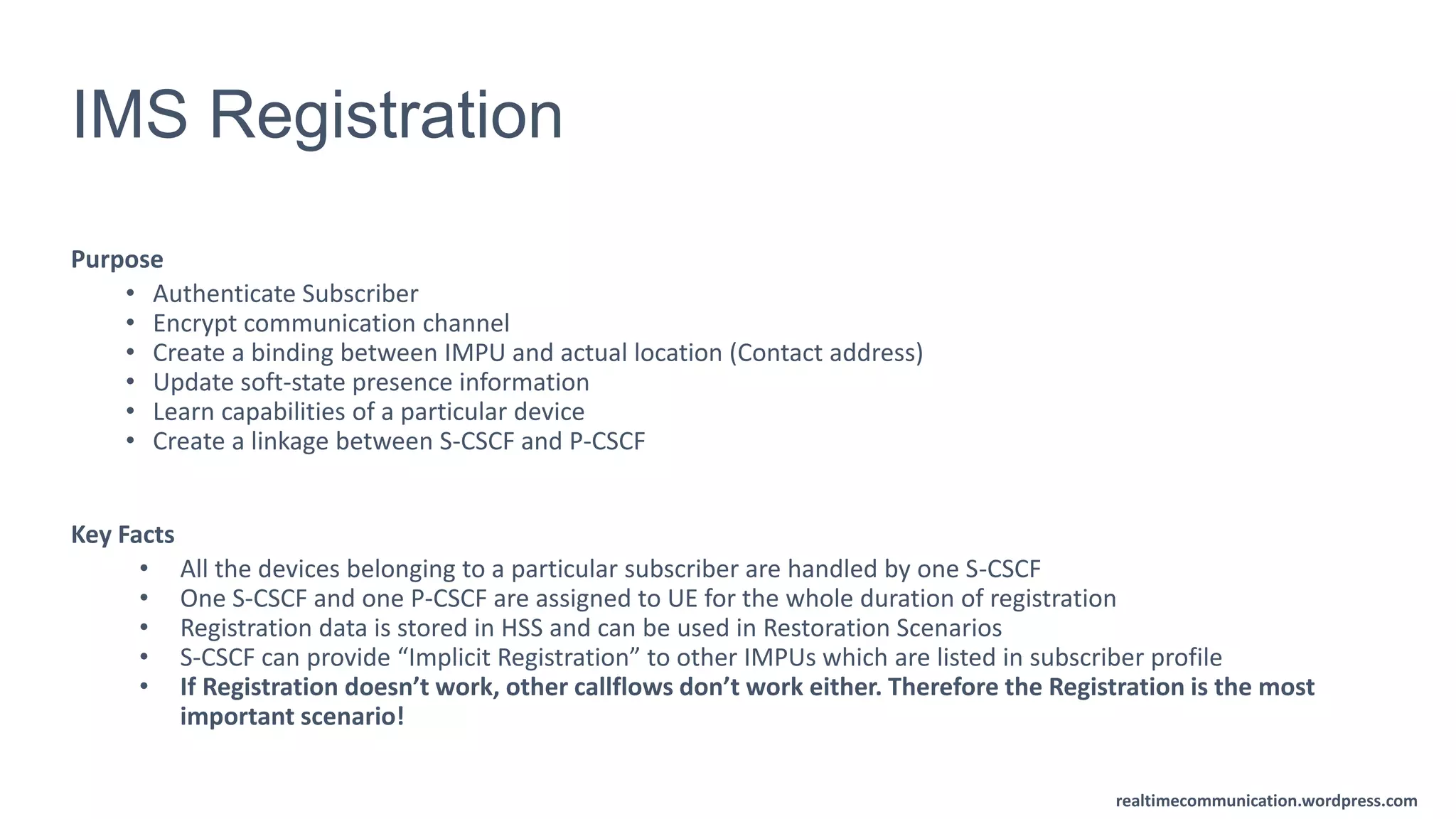 realtimecommunication.wordpress.com
IMS Registration
Purpose
• Authenticate Subscriber
• Encrypt communication channel
• Create a binding between IMPU and actual location (Contact address)
• Update soft-state presence information
• Learn capabilities of a particular device
• Create a linkage between S-CSCF and P-CSCF
Key Facts
• All the devices belonging to a particular subscriber are handled by one S-CSCF
• One S-CSCF and one P-CSCF are assigned to UE for the whole duration of registration
• Registration data is stored in HSS and can be used in Restoration Scenarios
• S-CSCF can provide “Implicit Registration” to other IMPUs which are listed in subscriber profile
• If Registration doesn’t work, other callflows don’t work either. Therefore the Registration is the most
important scenario!
 