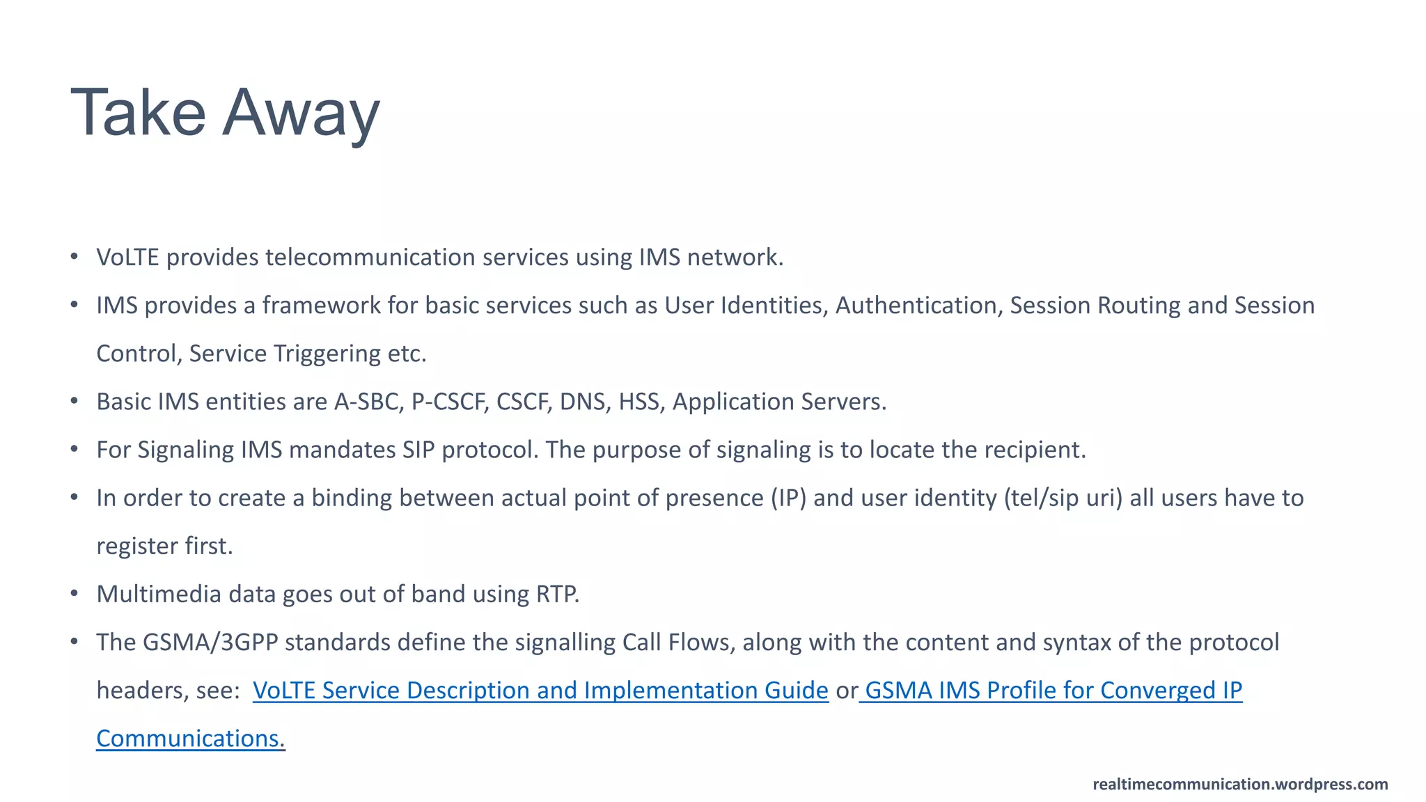 realtimecommunication.wordpress.com
Take Away
• VoLTE provides telecommunication services using IMS network.
• IMS provides a framework for basic services such as User Identities, Authentication, Session Routing and Session
Control, Service Triggering etc.
• Basic IMS entities are A-SBC, P-CSCF, CSCF, DNS, HSS, Application Servers.
• For Signaling IMS mandates SIP protocol. The purpose of signaling is to locate the recipient.
• In order to create a binding between actual point of presence (IP) and user identity (tel/sip uri) all users have to
register first.
• Multimedia data goes out of band using RTP.
• The GSMA/3GPP standards define the signalling Call Flows, along with the content and syntax of the protocol
headers, see: VoLTE Service Description and Implementation Guide or GSMA IMS Profile for Converged IP
Communications.
 