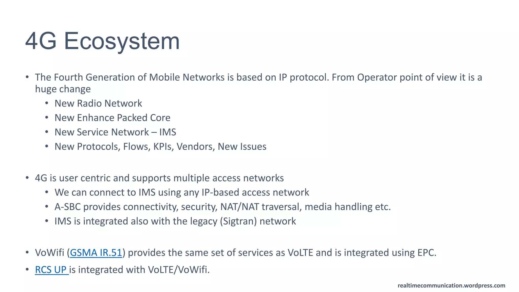 realtimecommunication.wordpress.com
4G Ecosystem
• The Fourth Generation of Mobile Networks is based on IP protocol. From Operator point of view it is a
huge change
• New Radio Network
• New Enhance Packed Core
• New Service Network – IMS
• New Protocols, Flows, KPIs, Vendors, New Issues
• 4G is user centric and supports multiple access networks
• We can connect to IMS using any IP-based access network
• A-SBC provides connectivity, security, NAT/NAT traversal, media handling etc.
• IMS is integrated also with the legacy (Sigtran) network
• VoWifi (GSMA IR.51) provides the same set of services as VoLTE and is integrated using EPC.
• RCS UP is integrated with VoLTE/VoWifi.
 