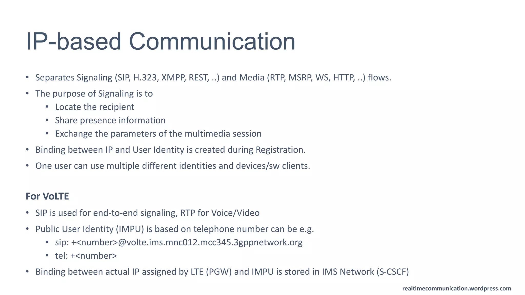 realtimecommunication.wordpress.com
IP-based Communication
• Separates Signaling (SIP, H.323, XMPP, REST, ..) and Media (RTP, MSRP, WS, HTTP, ..) flows.
• The purpose of Signaling is to
• Locate the recipient
• Share presence information
• Exchange the parameters of the multimedia session
• Binding between IP and User Identity is created during Registration.
• One user can use multiple different identities and devices/sw clients.
For VoLTE
• SIP is used for end-to-end signaling, RTP for Voice/Video
• Public User Identity (IMPU) is based on telephone number can be e.g.
• sip: +<number>@volte.ims.mnc012.mcc345.3gppnetwork.org
• tel: +<number>
• Binding between actual IP assigned by LTE (PGW) and IMPU is stored in IMS Network (S-CSCF)
 