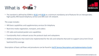 realtimecommunication.wordpress.com
What is ?
• The standard is defined by GSMA in IR.92 and IR.94 as a minimum mandatory set of features for an interoperable,
high quality IMS-based telephony service and SMS over LTE network.
The scope includes:
• IMS basic capabilities and supplementary services for telephony
• Real-time media negotiation, transport, and codecs
• LTE radio and evolved packet core capabilities
• Functionality that is relevant across the protocol stack and subsystems
• Additional features that need to be implemented for the UEs and networks that wish to support concurrent Circuit
Switched (CS) coverage
Description of basic call flows and procedures can be found in VoLTE Service Description and Implementation Guide.
 