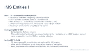realtimecommunication.wordpress.com
IMS Entities I
Proxy - Call Session Control Function (P-CSCF)
• First point of contact for SIP signaling within IMS network
• Can be located in a visited as well as in a home network
• Often deployed as a part of Access Session Border Controller (A-SBC)
• Authorizes media plane resources, interacts with access network via PCRF
• May encrypt communication using IPSec or TLS sessions
Interrogating-CSCF (I-CSCF)
• Contact point in the home network
• The most important functionality is to provide location service - localization of an S-CSCF based on received
name or capabilities from the HSS for a particular subscriber
Serving-CSCF (S-CSCF)
• SIP server responsible for registration and routing within IMS network
• Along with P-CSCF assigned to user for the whole duration of registration
• Based on service profile received from HSS triggers ASs, maintains AS associations
 