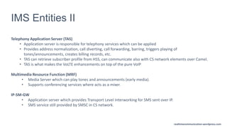 realtimecommunication.wordpress.com
IMS Entities II
Telephony Application Server (TAS)
• Application server is responsible for telephony services which can be applied
• Provides address normalization, call diverting, call forwarding, barring, triggers playing of
tones/announcements, creates billing records, etc.
• TAS can retrieve subscriber profile from HSS, can communicate also with CS network elements over Camel.
• TAS is what makes the VoLTE enhancements on top of the pure VoIP
Multimedia Resource Function (MRF)
• Media Server which can play tones and announcements (early media).
• Supports conferencing services where acts as a mixer.
IP-SM-GW
• Application server which provides Transport Level Interworking for SMS sent over IP.
• SMS service still provided by SMSC in CS network.
 