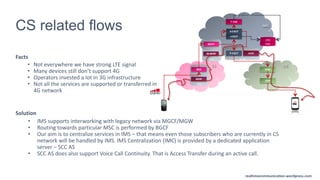 realtimecommunication.wordpress.com
CS related flows
Facts
• Not everywhere we have strong LTE signal
• Many devices still don’t support 4G
• Operators invested a lot in 3G infrastructure
• Not all the services are supported or transferred in
4G network
Solution
MSS
CS
IMS
P-CSCF
A-SBC
AGW
MGW
LTE
S-CSCF
I-CSCF
T-TAS
DNS
HSS
PGW
SGW
MSC
MGCF
IM-MGW
eMSC
realtimecommunications.wordpress.com
realtimecommunication.wordpress.com
• IMS supports interworking with legacy network via MGCF/MGW
• Routing towards particular MSC is performed by BGCF
• Our aim is to centralize services in IMS – that means even those subscribers who are currently in CS
network will be handled by IMS. IMS Centralization (IMC) is provided by a dedicated application
server – SCC AS
• SCC AS does also support Voice Call Continuity. That is Access Transfer during an active call.
 