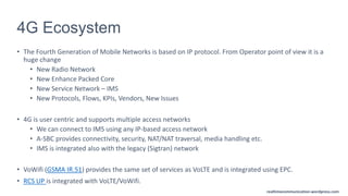 realtimecommunication.wordpress.com
4G Ecosystem
• The Fourth Generation of Mobile Networks is based on IP protocol. From Operator point of view it is a
huge change
• New Radio Network
• New Enhance Packed Core
• New Service Network – IMS
• New Protocols, Flows, KPIs, Vendors, New Issues
• 4G is user centric and supports multiple access networks
• We can connect to IMS using any IP-based access network
• A-SBC provides connectivity, security, NAT/NAT traversal, media handling etc.
• IMS is integrated also with the legacy (Sigtran) network
• VoWifi (GSMA IR.51) provides the same set of services as VoLTE and is integrated using EPC.
• RCS UP is integrated with VoLTE/VoWifi.
 