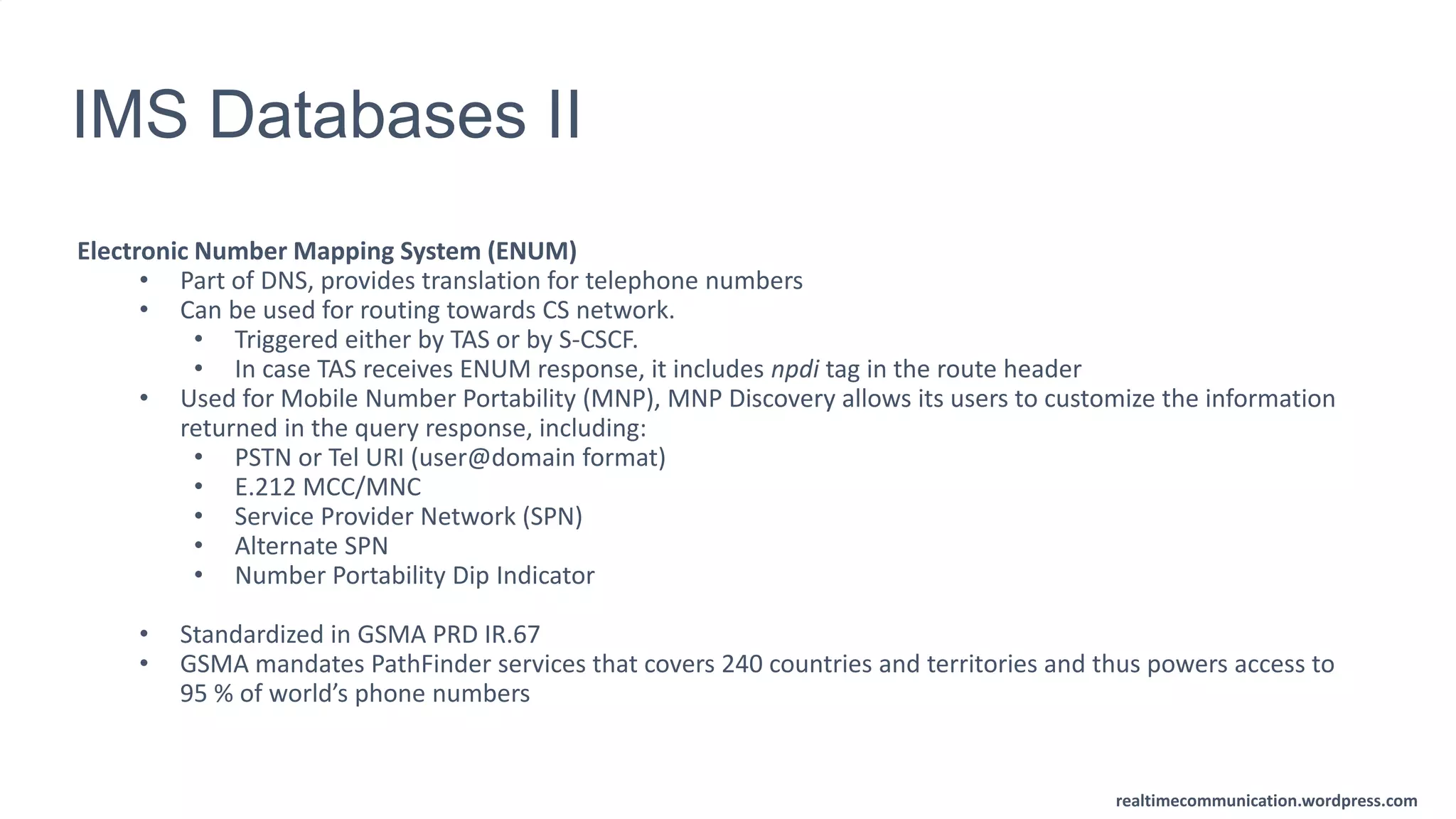 realtimecommunication.wordpress.com
IMS Databases II
Electronic Number Mapping System (ENUM)
• Part of DNS, provides translation for telephone numbers
• Can be used for routing towards CS network.
• Triggered either by TAS or by S-CSCF.
• In case TAS receives ENUM response, it includes npdi tag in the route header
• Used for Mobile Number Portability (MNP), MNP Discovery allows its users to customize the information
returned in the query response, including:
• PSTN or Tel URI (user@domain format)
• E.212 MCC/MNC
• Service Provider Network (SPN)
• Alternate SPN
• Number Portability Dip Indicator
• Standardized in GSMA PRD IR.67
• GSMA mandates PathFinder services that covers 240 countries and territories and thus powers access to
95 % of world’s phone numbers
 