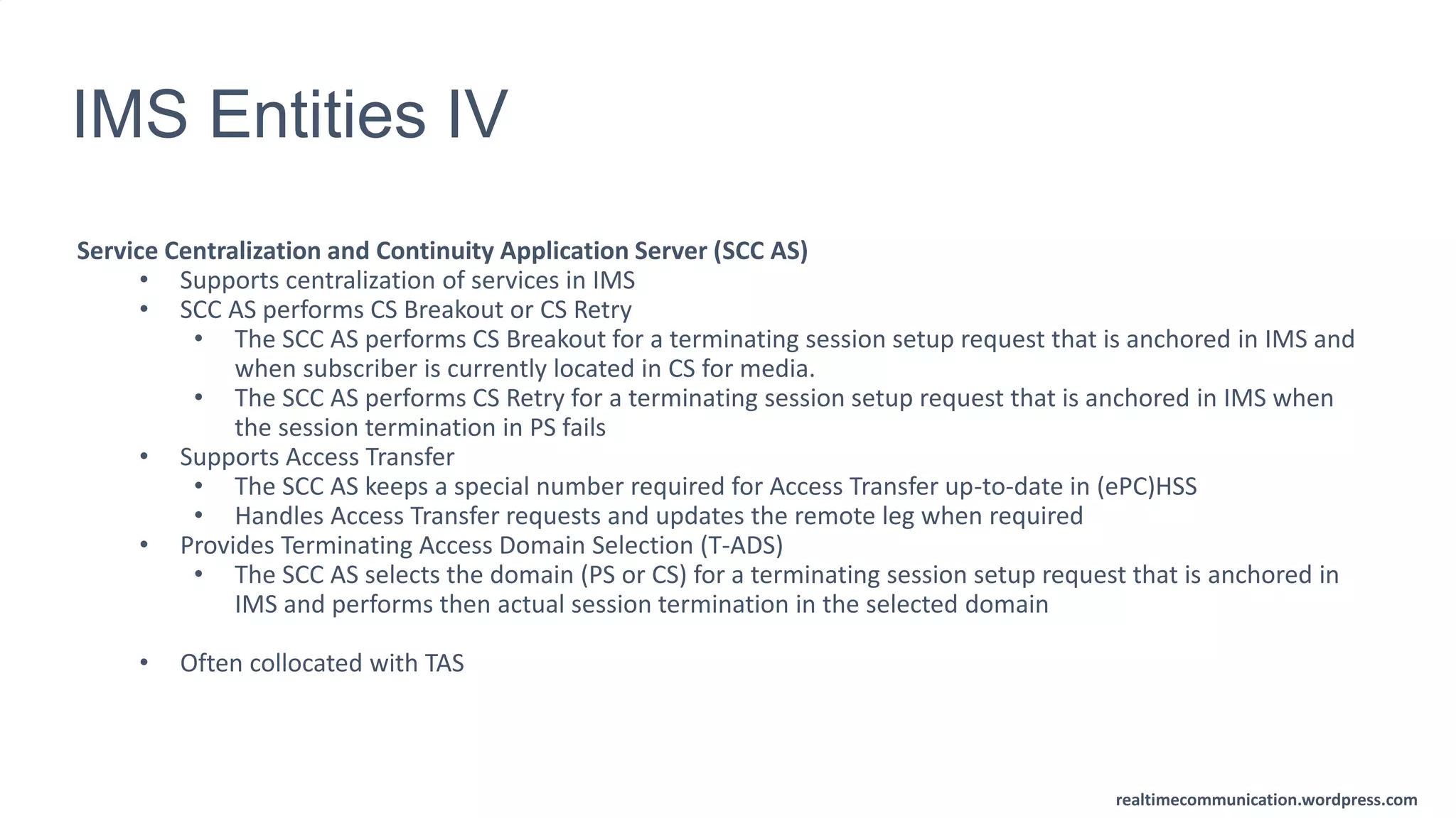 realtimecommunication.wordpress.com
IMS Entities IV
Service Centralization and Continuity Application Server (SCC AS)
• Supports centralization of services in IMS
• SCC AS performs CS Breakout or CS Retry
• The SCC AS performs CS Breakout for a terminating session setup request that is anchored in IMS and
when subscriber is currently located in CS for media.
• The SCC AS performs CS Retry for a terminating session setup request that is anchored in IMS when
the session termination in PS fails
• Supports Access Transfer
• The SCC AS keeps a special number required for Access Transfer up-to-date in (ePC)HSS
• Handles Access Transfer requests and updates the remote leg when required
• Provides Terminating Access Domain Selection (T-ADS)
• The SCC AS selects the domain (PS or CS) for a terminating session setup request that is anchored in
IMS and performs then actual session termination in the selected domain
• Often collocated with TAS
 