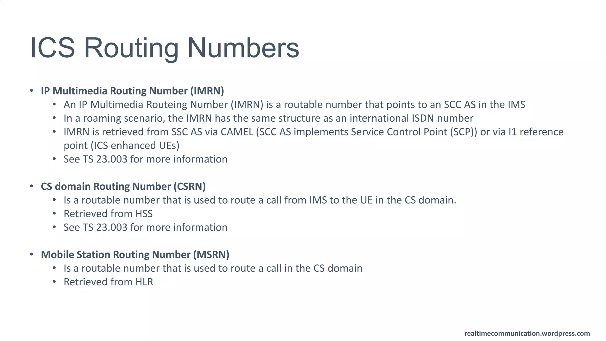 realtimecommunication.wordpress.com
ICS Routing Numbers
• IP Multimedia Routing Number (IMRN)
• An IP Multimedia Routeing Number (IMRN) is a routable number that points to an SCC AS in the IMS
• In a roaming scenario, the IMRN has the same structure as an international ISDN number
• IMRN is retrieved from SSC AS via CAMEL (SCC AS implements Service Control Point (SCP)) or via I1 reference
point (ICS enhanced UEs)
• See TS 23.003 for more information
• CS domain Routing Number (CSRN)
• Is a routable number that is used to route a call from IMS to the UE in the CS domain.
• Retrieved from HSS
• See TS 23.003 for more information
• Mobile Station Routing Number (MSRN)
• Is a routable number that is used to route a call in the CS domain
• Retrieved from HLR
 