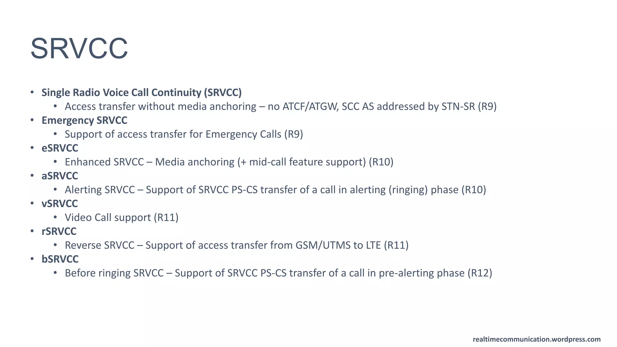 realtimecommunication.wordpress.com
SRVCC
• Single Radio Voice Call Continuity (SRVCC)
• Access transfer without media anchoring – no ATCF/ATGW, SCC AS addressed by STN-SR (R9)
• Emergency SRVCC
• Support of access transfer for Emergency Calls (R9)
• eSRVCC
• Enhanced SRVCC – Media anchoring (+ mid-call feature support) (R10)
• aSRVCC
• Alerting SRVCC – Support of SRVCC PS-CS transfer of a call in alerting (ringing) phase (R10)
• vSRVCC
• Video Call support (R11)
• rSRVCC
• Reverse SRVCC – Support of access transfer from GSM/UTMS to LTE (R11)
• bSRVCC
• Before ringing SRVCC – Support of SRVCC PS-CS transfer of a call in pre-alerting phase (R12)
 