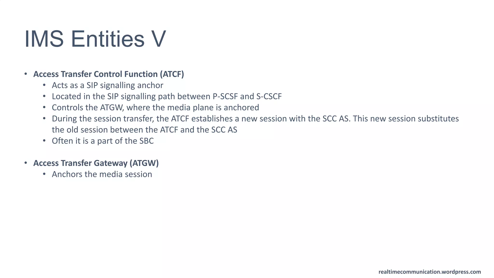 realtimecommunication.wordpress.com
IMS Entities V
• Access Transfer Control Function (ATCF)
• Acts as a SIP signalling anchor
• Located in the SIP signalling path between P-SCSF and S-CSCF
• Controls the ATGW, where the media plane is anchored
• During the session transfer, the ATCF establishes a new session with the SCC AS. This new session substitutes
the old session between the ATCF and the SCC AS
• Often it is a part of the SBC
• Access Transfer Gateway (ATGW)
• Anchors the media session
 