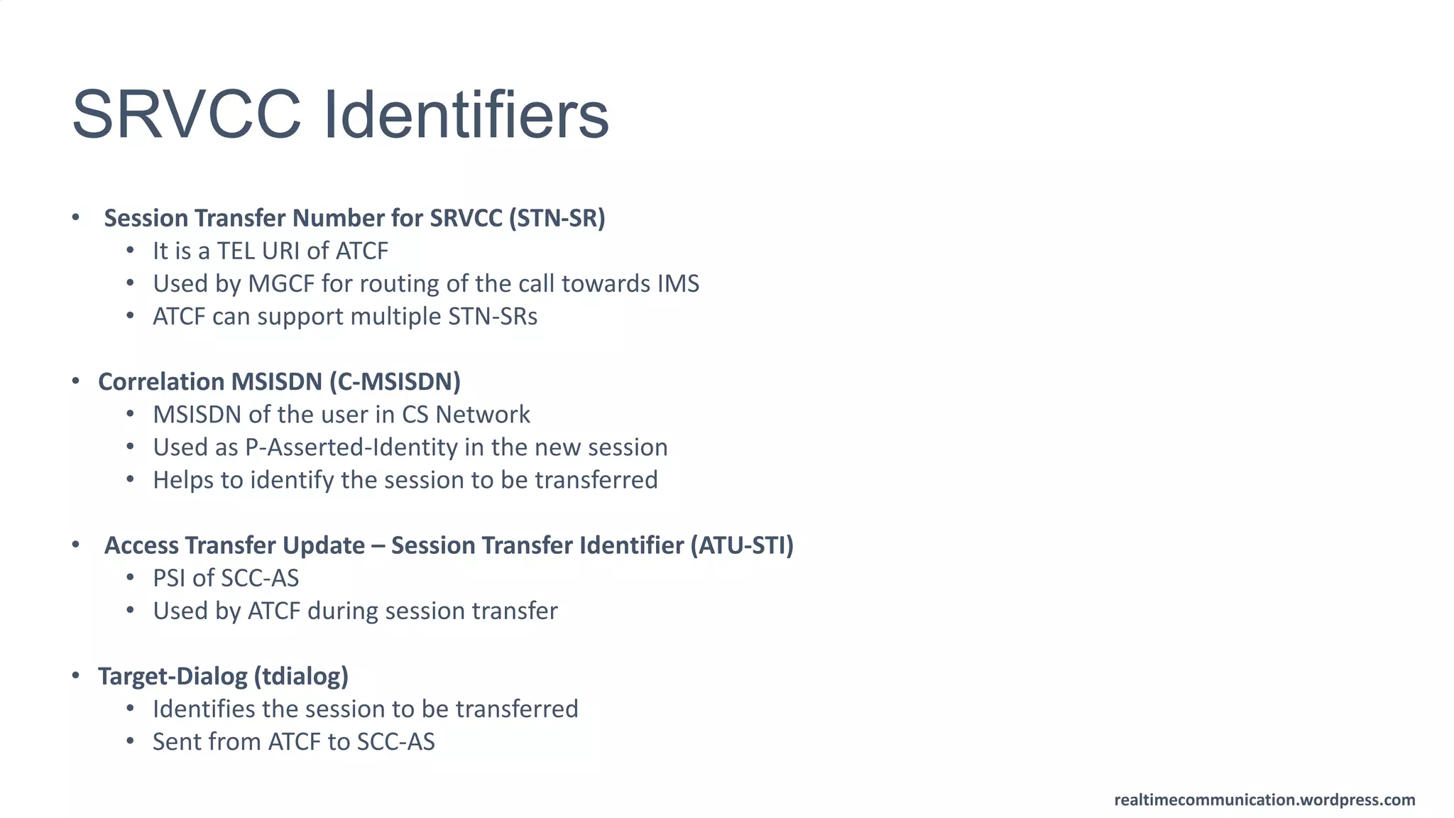 realtimecommunication.wordpress.com
SRVCC Identifiers
• Session Transfer Number for SRVCC (STN-SR)
• It is a TEL URI of ATCF
• Used by MGCF for routing of the call towards IMS
• ATCF can support multiple STN-SRs
• Correlation MSISDN (C-MSISDN)
• MSISDN of the user in CS Network
• Used as P-Asserted-Identity in the new session
• Helps to identify the session to be transferred
• Access Transfer Update – Session Transfer Identifier (ATU-STI)
• PSI of SCC-AS
• Used by ATCF during session transfer
• Target-Dialog (tdialog)
• Identifies the session to be transferred
• Sent from ATCF to SCC-AS
 