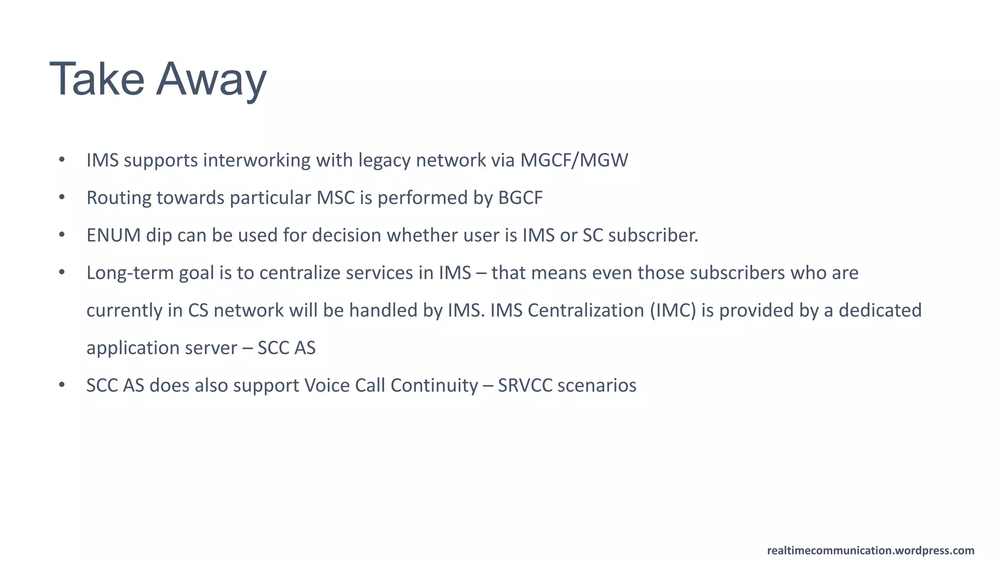 realtimecommunication.wordpress.com
Take Away
• IMS supports interworking with legacy network via MGCF/MGW
• Routing towards particular MSC is performed by BGCF
• ENUM dip can be used for decision whether user is IMS or SC subscriber.
• Long-term goal is to centralize services in IMS – that means even those subscribers who are
currently in CS network will be handled by IMS. IMS Centralization (IMC) is provided by a dedicated
application server – SCC AS
• SCC AS does also support Voice Call Continuity – SRVCC scenarios
 