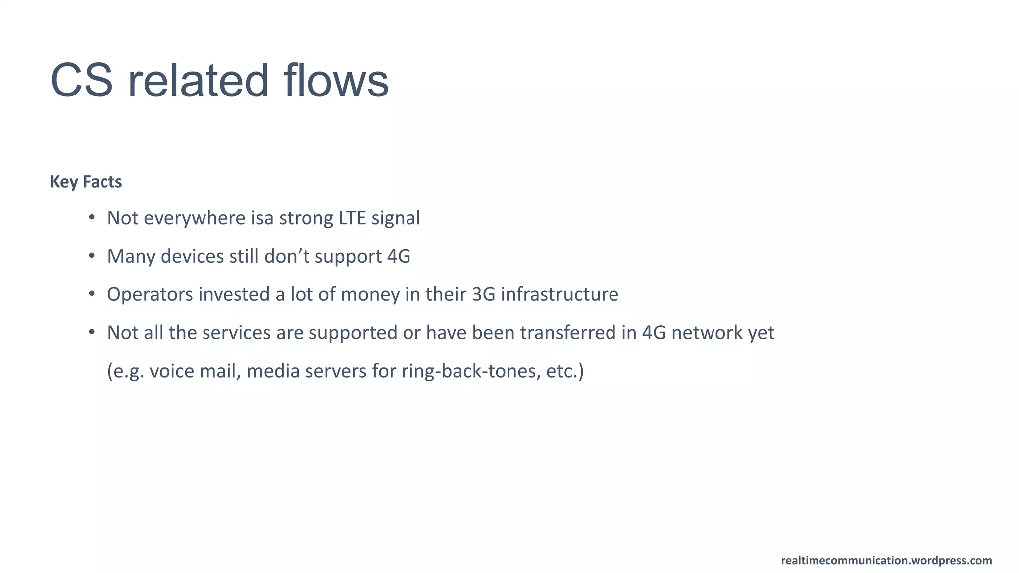 realtimecommunication.wordpress.com
CS related flows
Key Facts
• Not everywhere isa strong LTE signal
• Many devices still don’t support 4G
• Operators invested a lot of money in their 3G infrastructure
• Not all the services are supported or have been transferred in 4G network yet
(e.g. voice mail, media servers for ring-back-tones, etc.)
 