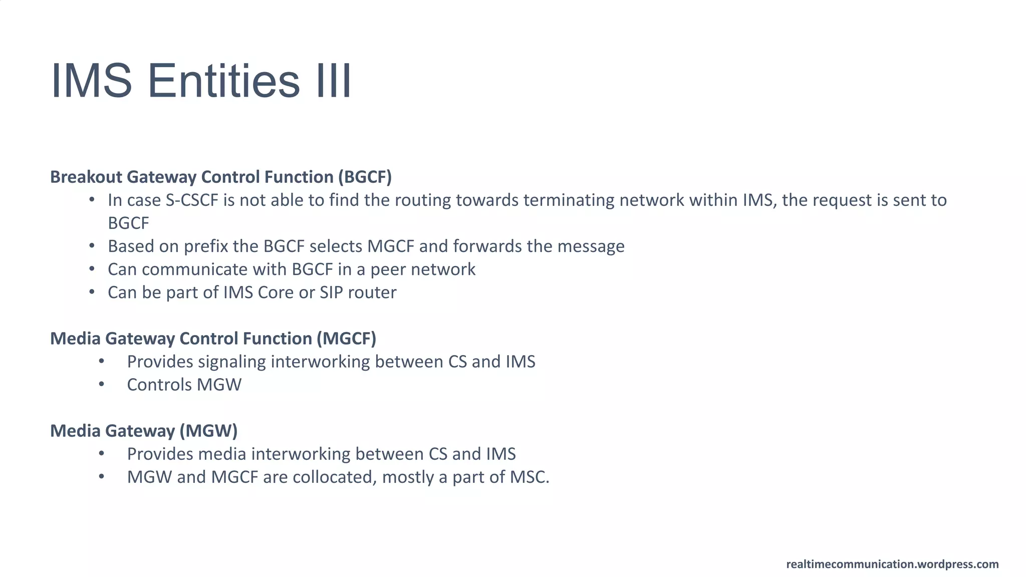 realtimecommunication.wordpress.com
IMS Entities III
Breakout Gateway Control Function (BGCF)
• In case S-CSCF is not able to find the routing towards terminating network within IMS, the request is sent to
BGCF
• Based on prefix the BGCF selects MGCF and forwards the message
• Can communicate with BGCF in a peer network
• Can be part of IMS Core or SIP router
Media Gateway Control Function (MGCF)
• Provides signaling interworking between CS and IMS
• Controls MGW
Media Gateway (MGW)
• Provides media interworking between CS and IMS
• MGW and MGCF are collocated, mostly a part of MSC.
 