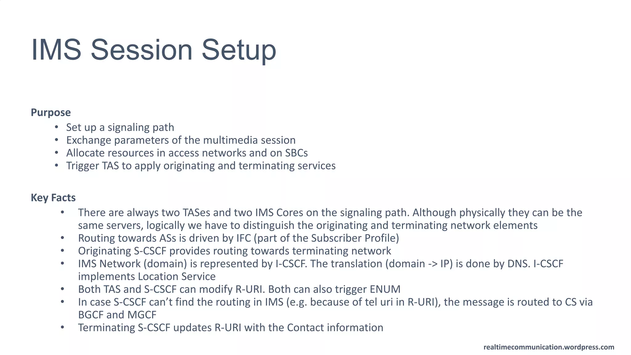 realtimecommunication.wordpress.com
IMS Session Setup
Purpose
• Set up a signaling path
• Exchange parameters of the multimedia session
• Allocate resources in access networks and on SBCs
• Trigger TAS to apply originating and terminating services
Key Facts
• There are always two TASes and two IMS Cores on the signaling path. Although physically they can be the
same servers, logically we have to distinguish the originating and terminating network elements
• Routing towards ASs is driven by IFC (part of the Subscriber Profile)
• Originating S-CSCF provides routing towards terminating network
• IMS Network (domain) is represented by I-CSCF. The translation (domain -> IP) is done by DNS. I-CSCF
implements Location Service
• Both TAS and S-CSCF can modify R-URI. Both can also trigger ENUM
• In case S-CSCF can’t find the routing in IMS (e.g. because of tel uri in R-URI), the message is routed to CS via
BGCF and MGCF
• Terminating S-CSCF updates R-URI with the Contact information
 