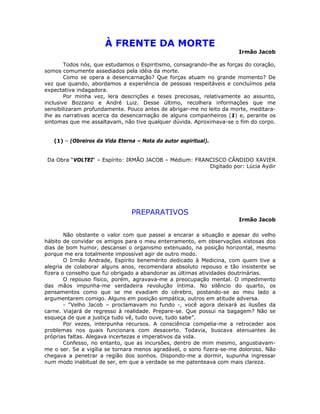 À FRENTE DA MORTE
Irmão Jacob
Todos nós, que estudamos o Espiritismo, consagrando-lhe as forças do coração,
somos comumente assediados pela idéia da morte.
Como se opera a desencarnação? Que forças atuam no grande momento? De
vez que quando, abordamos a experiência de pessoas respeitáveis e concluímos pela
expectativa indagadora.
Por minha vez, lera descrições e teses preciosas, relativamente ao assunto,
inclusive Bozzano e André Luiz. Desse último, recolhera informações que me
sensibilizaram profundamente. Pouco antes de abrigar-me no leito da morte, meditara-
lhe as narrativas acerca da desencarnação de alguns companheiros (1) e, perante os
sintomas que me assaltavam, não tive qualquer dúvida. Aproximava-se o fim do corpo.
(1) – (Obreiros da Vida Eterna – Nota do autor espiritual).
Da Obra “VOLTEI“ – Espírito: IRMÃO JACOB – Médium: FRANCISCO CÂNDIDO XAVIER
Digitado por: Lúcia Aydir
PREPARATIVOS
Irmão Jacob
Não obstante o valor com que passei a encarar a situação e apesar do velho
hábito de convidar os amigos para o meu enterramento, em observações xistosas dos
dias de bom humor, descansei o organismo extenuado, na posição horizontal, mesmo
porque me era totalmente impossível agir de outro modo.
O Irmão Andrade, Espírito benemérito dedicado à Medicina, com quem tive a
alegria de colaborar alguns anos, recomendara absoluto repouso e tão insistente se
fizera o conselho que fui obrigado a abandonar as últimas atividades doutrinárias.
O repouso físico, porém, agravava-me a preocupação mental. O impedimento
das mãos impunha-me verdadeira revolução íntima. No silêncio do quarto, os
pensamentos como que se me evadiam do cérebro, postando-se ao meu lado a
argumentarem comigo. Alguns em posição simpática, outros em atitude adversa.
- “Velho Jacob – proclamavam no fundo -, você agora deixará as ilusões da
carne. Viajará de regresso à realidade. Prepare-se. Que possui na bagagem? Não se
esqueça de que a justiça tudo vê, tudo ouve, tudo sabe”.
Por vezes, interpunha recursos. A consciência compelia-me a retroceder aos
problemas nos quais funcionara com desacerto. Todavia, buscava atenuantes às
próprias faltas. Alegava incertezas e imperativos da vida.
Confesso, no entanto, que as incursões, dentro de mim mesmo, angustiavam-
me o ser. Se a vigília se tornara menos agradável, o sono fizera-se-me doloroso. Não
chegava a penetrar a região dos sonhos. Dispondo-me a dormir, supunha ingressar
num modo inabitual de ser, em que a verdade se me patenteava com mais clareza.
 