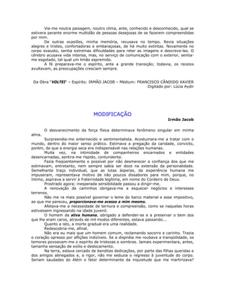 Via-me noutra paisagem, noutro clima, ante, conhecido e desconhecido, qual se
estivera perante enorme multidão de pessoas desejosas de se fazerem compreendidas
por mim.
De outras ocasiões, minha memória, recusava no tempo. Revia situações
alegres e tristes, confortadoras e embaraçosas, de há muito extintas. Novamente no
corpo exausto, sentia extremas dificuldades para reter as imagens e descreve-las. O
cérebro acusava vida intensa, mas, no serviço de comunicação com o exterior, sentia-
me esgotado, tal qual um limão espremido.
A fé preparava-me o espírito, ante a grande transição; todavia, os receios
avultavam, as preocupações cresciam sempre.
Da Obra “VOLTEI“ – Espírito: IRMÃO JACOB – Médium: FRANCISCO CÂNDIDO XAVIER
Digitado por: Lúcia Aydir
MODIFICAÇÃO
Irmão Jacob
O desvanecimento da força física determinava fenômeno singular em minha
alma.
Surpreendia-me enternecido e sentimentalista. Acostumara-me a tratar com o
mundo, dentro do maior senso prático. Estimava a pregação da caridade, convicto,
porém, de que a energia seca era indispensável nas relações humanas.
Muita vez, na intimidade de companheiros encarnados e entidades
desencarnadas, sentira-me ríspido, contundente.
Fazia freqüentemente o possível por não desmerecer a confiança dos que me
estimavam, entretanto, nem sempre sabia ser doce na extensão da personalidade.
Semelhante traço individual, que as lutas ásperas, da experiência humana me
impuseram, representava motivo de não poucos dissabores para mim, porque, no
íntimo, aspirava a servir à fraternidade legítima, em nome do Cordeiro de Deus.
Prostrado agora; inesperada sensibilidade passou a dirigir-me.
A renovação de caminhos obrigava-me a esquecer negócios e interesses
terrenos.
Não me ra mais possível governar o leme do barco material e esse impositivo,
ao que me pareceu, proporcionava-me acesso a mim mesmo.
Afetava-me a necessidade de ternura e compreensão, como se naquelas horas
estivessem ingressando na idade juvenil.
O homem da ativa humana, obrigado a defender-se e a preservar o bem dos
que lhe eram caros, através de mil modos diferentes, estava passando...
Quanto a isto, a morte gradual era uma realidade.
Redescobria-me, afinal.
Não era eu mais que um homem comum, reclamando socorro e carinho. Trazia
o coração opresso por aflições indizíveis. Se a dispnéia me roubava a tranqüilidade, os
temores povoavam-me o espírito de tristezas e sombras. Jamais experimentara, antes,
tamanha sensação de exílio e deslocamento.
Na terra, estava cercado de benditas dedicações, por parte das filhas queridas e
dos amigos abnegados e, a rigor, não me seduzia o regresso à juventude do corpo.
Seriam saudades do Além o fator determinante da inquietude que me martirizava?
 