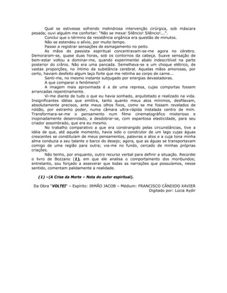 Qual se estivesse sofrendo melindrosa intervenção cirúrgica, sob máscara
pesada; ouvi alguém me confortar: “Não se mexa! Silêncio! Silêncio!...”.
Conclui que o término da resistência orgânica era questão de minutos.
Não se estendeu o alívio, por muito tempo.
Passei a registrar sensações de esmagamento no peito.
As mãos do passista espiritual concentravam-se-me agora no cérebro.
Demoraram-se, quase duas horas, sob os contornos da cabeça. Suave sensação de
bem-estar voltou a dominar-me, quando experimentei abalo indescritível na parte
posterior do crânio. Não era uma pancada. Semelhava-se a um choque elétrico, de
vastas proporções, no íntimo da substância cerebral. Aquelas mãos amorosas, por
certo, haviam desfeito algum laço forte que me retinha ao corpo de carne...
Senti-me, no mesmo instante subjugado por energias devastadoras.
A que comparar o fenômeno?
A imagem mais aproximada é a de uma represa, cujas comportas fossem
arrancadas repentinamente.
Vi-me diante de tudo o que eu havia sonhado, arquitetado e realizado na vida.
Insignificantes idéias que emitira, tanto quanto meus atos mínimos, desfilavam,
absolutamente precisos, ante meus olhos fixos, como se me fossem revelados de
roldão, por estranho poder, numa câmara ultra-rápida instalada centro de mim.
Transformara-se-me o pensamento num filme cinematográfico misterioso e
inopinadamente desenrolado, a desdobrar-se, com espantosa elasticidade, para seu
criador assombrado, que era eu mesmo.
No trabalho comparativo a que era constrangido pelas circunstâncias, tive a
idéia de que, até aquele momento, havia sido o construtor de um lago cujas águas
crescentes se constituíam de meus pensamentos, palavras e atos e a cuja tona minha
alma conduzia a seu talante o barco do desejo; agora, que as águas se transportavam
comigo de uma região para outra; via-me no fundo, cercado de minhas próprias
criações.
Não tenho, por enquanto, outro recurso verbal para definir a situação. Recordei
o livro de Bozzano (1), em que ele analisa o comportamento dos moribundos;
entretanto, sou forçado a asseverar que todas as narrações que possuíamos, nesse
sentido, comentam palidamente a realidade.
(1) –(A Crise da Morte – Nota do autor espiritual).
Da Obra “VOLTEI“ – Espírito: IRMÃO JACOB – Médium: FRANCISCO CÂNDIDO XAVIER
Digitado por: Lúcia Aydir
 