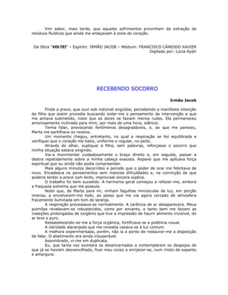 Vim saber, mais tarde, que aqueles sofrimentos provinham da extração de
resíduos fluídicos que ainda me enlaçavam à zona do coração.
Da Obra “VOLTEI“ – Espírito: IRMÃO JACOB – Médium: FRANCISCO CÂNDIDO XAVIER
Digitado por: Lúcia Aydir
RECEBENDO SOCORRO
Irmão Jacob
Finda a prece, que ouvi sob indizível angústia, percebendo a manifesta intenção
da filha que assim procedia buscando isolar-me o pensamento da intervenção a que
me achava submetido, notei que as dores se faziam menos rudes. Ela permaneceu
amorosamente inclinada para mim; por mais de uma hora, silêncio.
Temia falar, provocando fenômenos desagradáveis, e, ao que me pareceu,
Marta me partilhava os receios.
Um momento chegou, entretanto, no qual a respiração se fez equilibrada e
verifiquei que o coração me batia, uniforme e regular, no peito.
Através do olhar, supliquei à filha, sem palavras, reforçasse o socorro que
minha situação estava exigindo.
Via-a movimentar cuidadosamente o braço direito e, em seguida, passar a
destra repetidamente sobre a minha cabeça exausta. Reparei que me aplicava força
espiritual que eu ainda não podia compreender.
Mais alguns minutos decorridos e percebi que o poder de orar me felicitava de
novo. Encadeava os pensamentos sem maiores dificuldades e, na convicção de que
poderia tentar a prece com êxito, improvisei sincera súplica.
O trabalho foi bem sucedido. A harmonia geral começou a refazer-me, embora
a fraqueza extrema que me possuía.
Notei que, de Marta para mi, vinham fagulhas minúsculas de luz, em porção
imensa, a envolverem-me todo, ao passo que me via agora cercado de atmosfera
fracamente iluminada em tom de laranja.
A respiração processava-se normalmente. A carência de ar desaparecera. Meus
pulmões revelavam-se robustecidos, como por encanto, e tanto bem me faziam as
inalações prolongadas de oxigênio que tive a impressão de haurir alimento invisível, do
ar leve e puro.
Restabelecendo-se-me a força orgânica, fortificava-se a potência visual.
A claridade alaranjada que me revestia casava-se à luz comum.
A melhora experimentada, porém, não ia a ponto de restaurar-me a disposição
de falar. O abatimento era ainda insuperável.
Assombrado, vi-me em duplicata.
Eu, que tanta vez exortara os desencarnados a contemplarem os despojos de
que já se haviam desvencilhado, fixei meu corpo a enrijecer-se, num misto de espanto
e amargura.
 