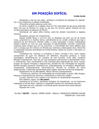 EM POSIÇÃO DIFÍCIL
Irmão Jacob
Alongando o raio de meu olhar, verifiquei a existência de prateado fio, ligando-
me o novo organismo à cabeça imobilizada.
Torturante emoção apossou-se de mim.
Eu seria o cadáver ou o cadáver seria eu? Por intermédio de que boca pretendia
falar? Da que se fechara no corpo ou da que me serviria agora? Através de que
ouvidos assinalava as palavras de Marta?
Intentando ver pelos olhos mortos, senti-me atirado novamente a espesso
nevoeiro.
Assustado, soergui-me mentalmente.
Aquele grilhão tênue a unir-me com os despojos era bem um fio de forças
vivas, jungindo-me à matéria densa, semelhando-se ao cordão umbilical que liga o
nascituro ao seio feminino. Fitando, então, o corpo repousado e inerte, simbolizando
templo materno ao meu ser que ressurgia na espiritualidade, recordei, certamente
inspirado pelos amigos que ali me socorriam, a enormidade dos meus débitos para
com a carcaça que me retivera no Planeta por extensos e abençoados anos. Devia-lhe
à cooperação precioso amontoado de conhecimentos. Cabia-me vencer o mal-estar e a
repugnância.
Tranqüilizei-me. Comecei a considerar o corpo, mirrado e frio, como valioso
companheiro do qual me afastaria em definitivo. Enquanto perdurou a nossa
entrosagem, beneficiara-me ao contacto da luta humana. Junto dele, recolhera
bênçãos inextinguíveis. Sem ele, por que processos continuariam o aprendizado? Fixei-
o, enternecido, mas, aumentando o meu interesse pela organização de carne, imóvel,
incapaz de separar emoções e seleciona-las, afundei-me nas impressões de angústia.
Minhas energias pareciam retransferir-se, aceleradamente, ao envoltório abandonado.
Insuportável constrangimento martirizava-me. Percebi os conflitos da carne
desgovernada. A diferença apresentada pelos órgãos impunha-me terrível desagrado.
Registrando-me as dificuldades; Marta informou bondosamente:
- “Lembre-se, paizinho, da necessidade de concentração na prece. Não divague.
Esqueça a experiência que terminou, sustentando a mente em oração”.
A custo, retornei a mim mesmo e me mantive no recolhimento necessário.
Meu objetivo, agora, era não pensar.
Avançava-se no futuro, estranhas vertigens me assediavam; se me demorava
analisando o veículo físico, vigoroso e inesperado impulso me reconduzia para ele.
Que fazer de mim, reduzido a minúsculo ponto sensível entre duas esferas?
Aquietei-me e orei.
Da Obra “VOLTEI“ – Espírito: IRMÃO JACOB – Médium: FRANCISCO CÂNDIDO XAVIER
Digitado por: Lúcia Aydir
 