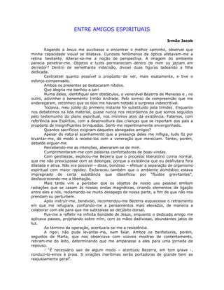 ENTRE AMIGOS ESPIRITUAIS
Irmão Jacob
Rogando a Jesus me auxiliasse a encontrar o melhor caminho, observei que
minha capacidade visual se dilatava. Curiosos fenômenos de óptica afetavam-me a
retina hesitante. Alterar-se-me a noção de perspectiva. A imagem do ambiente
parecia penetrar-me. Objetos e luzes permaneciam dentro de mim ou jaziam em
derredor? Dentro de semelhante indecisão, divisei duas figuras ladeando a filha
dedicada.
Centralizei quanto possível o propósito de ver, mais exatamente, e tive o
esforço compensado.
Ambos os presentes se destacaram nítidos.
Que alegria me banhou o ser!
Numa deles, identifiquei sem obstáculos, o venerável Bezerra de Menezes e , no
outro, adivinhei o benemérito Irmão Andrade. Pelo sorriso de compreensão que me
endereçaram, reconheci que os dois me haviam notado a surpresa indescritível.
Todavia, meu júbilo do primeiro instante foi substituído pela timidez. Enquanto
nos debatemos na lida material, quase nunca nos recordamos de que somos seguidos
pelo testemunho do plano espiritual, nos mínimos atos da existência. Falamos, com
referência aos Espíritos, com a desenvoltura das crianças que se reportam aos pais a
propósito de insignificantes brinquedos. Senti-me repentinamente envergonhado.
Quantos sacrifícios exigiram daqueles abnegados amigos?
Apesar do natural acanhamento que a presença deles me infligia, tudo fiz por
levantar-me, de modo a recebe-los com a veneração que mereciam. Tentei, porém,
debalde erguer-me.
Percebendo-me as intenções, abeiraram-se de mim.
Cumprimentaram-me com palavras confortadoras de boas-vindas.
Com gentilezas, explicou-me Bezerra que o processo liberatório corria normal,
que me não preocupasse com as delongas, porque a existência que eu desfrutara fora
dilatada e ativa. Não era possível – disse, bondoso – efetuar a separação de organismo
espiritual com maior rapidez. Esclareceu também que o ambiente doméstico estava
impregnado de certa substância que classificou por “fluídos gravitantes”,
desfavorecendo-me a libertação.
Mais tarde vim a perceber que os objetos de nosso uso pessoal emitem
radiações que se casam às nossas ondas magnéticas, criando elementos de ligação
entre eles e nós, reclamando-se muito desapego de nossa parte, a fim de que não nos
prendam ou perturbem.
Após instruir-me, benévolo, recomendou-me Bezerra esquecesse o retraimento
em que me refugiara, confiando-me a pensamentos mais elevados, de maneira a
colaborar com ele para que me subtraísse ao decúbito dorsal.
Pus-me a refletir na infinita bondade de Jesus, enquanto o dedicado amigo me
aplicava passes, projetando sobre mim, com as mãos dadivosas, abundantes jatos de
luz.
Ao término da operação, acentuara-se-me a resistência.
A rigor, não pude levantar-me, nem falar. Ambos os benfeitores, porém,
seguidos de Marta, que nos observava com visíveis mostras de contentamento,
retiram-me do leito, determinando que me amparasse a eles para uma jornada de
repouso.
- “É necessário sair de algum modo – acentuou Bezerra, em tom grave -,
conduzi-lo-emos à praia. S virações marítimas serão portadoras de grande bem ao
reajustamento geral”.
 