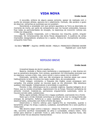 VIDA NOVA
Irmão Jacob
A excursão, embora de alguns passos somente, apesar de realizada com o
auxílio de energias alheias, agravou-me o abatimento. Contudo, não perdera o gosto
de observar, tamanhas as surpresas que se sucediam.
Recordando a ansiedade com que sempre aguardara na Terra as descrições do
momento da morte, por parte de companheiros que me haviam antecedido, buscava
fixar todas as particularidades da situação, na esperança de transmitir notícias aos
irmãos da retaguarda.
Aquele contacto inesperado, com a Natureza nos impunha, porém, singular
renovação. Os remanescentes das dores físicas desapareciam. A ausência de certas
impressões desagradáveis ampliava-me a apatia. Achava-me intensamente aliviado,
conquanto mais fraco.
Da Obra “VOLTEI“ – Espírito: IRMÃO JACOB – Médium: FRANCISCO CÂNDIDO XAVIER
Digitado por: Lúcia Aydir
REPOUSO BREVE
Irmão Jacob
Irresistível desejo de dormir assaltou-me.
Bezerra, Andrade e Marta eram benfeitores e expressavam a vida diversa em
que eu penetraria doravante. Com certeza, guardariam mil informações preciosas que
eu esperava; curioso e feliz, mas, como vencer o sono e pesar-me no cérebro?
Extenuado, vacilante, notei que não envergava as mesmas peças que usava
habitualmente no leito. Envolvia-me vasto roupão claro, de convalescente.
Tentei indagar; entretanto, a fraqueza dos órgãos vocais prosseguia sem
variações. Era preciso aceitar os recursos quais se me ofereciam. Não adiantava
qualquer interrogação. Indispensáveis a serenidade e a paciência.
Perante o mar, diferençava-se-me a posição orgânica. Aquelas bafagens de ar
fresco, que eu recebia encantado, regeneravam-me as forças. Pareciam portadoras de
alimento invisível. Inalando-as, permanecia singularmente sustentado, como se
houvera sorvido caldo, substancioso.
Marta, agora sentada, oferece-me o regaço acolhedor, acariciando-me a fronte.
Notei que o Irmão Andrade comentava as virtudes do mar no reerguimento das
energias do perispírito. Referia-se a casos repetidos de socorro a irmãos recém-
desencarnados, conduzidos com êxito à frente das águas.
Desenvolvia o máximo esforço para registrar-lhe as impressões, quando o
benemérito amigo me dirigiu a palavra, cuidadoso, aconselhando-me o sono pacífico e
restaurador.
Não deveria reagir contra o repouso – desse-me, fraternal -, e acrescentou que
não, convinha sacrificar necessidades da alma à curiosidade, embora nobre. Teria
tempo para observar e aprender muito e, pelo menos durante algumas horas, não
poderia furtar-me ao descanso imprescindível.
 