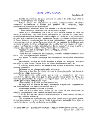 DE RETORNO A CASA
Irmão Jacob
Grande movimentação de gente se fizera em volta do lar onde meus olhos de
carne se haviam cerrado para sempre.
Natural atração me impulsionava a entrar, precipitadamente. O campo
doméstico reclamava-me o espírito qual poderoso ímã. Entretanto, forças
desconhecidas compeliam-me a retroceder.
Registrando o fenômeno, aflito, fixei Bezerra, buscando esclarecimento.
O venerável amigo contemplou-me pacientemente e falou:
-Ainda agora, reparávamos que o veículo físico de uma senhora em nada nos
afetou a organização, mas aqui somos defrontados por matéria de nosso plano,
envolvendo pensamentos agressivos e desfavoráveis em massa. As projeções mentais
da maioria de nossos amigos, aqui congregados, formam energias contraditórias, entre
si. Alguns discutem e muitos pensam de maneira inadequada ao respeito que devemos
a um companheiro em transe. Para nós, adestrados na travessia de obstáculos, esta
compacta emissão de forças antagônicas não constitui barreira insuperável, mas é
preciso reconhecer as condições especialíssimas do seu estado. Você ainda se acha na
condição do pássaro mal saído do ninho, incapaz de voar livremente.
Rogozijei-me com a explicação; contudo, indaguei, curioso:
-E seu eu insistisse?
-Teria choques sumamente desagradáveis, adiando o restabelecimento de suas
forças. Toda realização útil pede exercício.
Não teimei. A simples vizinhança das conversações infundia-me pronunciado
mal-estar.
Recomendou Bezerra ao Irmão Andrade e Marta me assistisse, enquanto
cortaria o laço que de certa forma, ainda me retinha às vísceras cadavéricas.
O regresso a casa, com as surpresas de que se fazia acompanhar, trouxe-me
penosas impressões.
Esforçava-me por não cair, extenuado, ali mesmo.
Retornara a dispnéia. Se o leito estivesse à minha disposição, nele buscaria,
sem delonga, refúgio confortante.
Marta ajudou-me, esclarecendo que a hora se caracterizava por muita
ansiedade no coração dos entes que me consagravam sincera estima na Terra, que
inúmeros pensamentos de angústia convergiam sobre mim e, por isso, eu devia
resistir, garantindo a tranqüilidade própria.
Considerando o que ouvia, procurei acalmar-me.
As forças que me colhiam em cheio, insofreáveis e impetuosas, surpreendiam-
me, dolorosamente, qual se fossem corrente elétricas.
Vozes imprecisas cercavam-me os ouvidos.
Onde me encontrava? Entre amigos ou no centro de um redemoinho de
energias desconhecidas, mais furiosas que as do vento forte?
O Irmão Andrade percebeu-me o desajustamento e sustentou-me nos braços
com mais carinho e segurança.
Não ignorava que muitos amigos meus ali se encontravam; entretanto, apesar
do imenso desejo de revê-los, via-me inibido de semelhante satisfação. Meus olhos se
mantinham turvos e minha mente jazia atormentada.
Da Obra “VOLTEI“ – Espírito: IRMÃO JACOB – Médium: FRANCISCO CÂNDIDO XAVIER
Digitado por: Lúcia Aydir
 