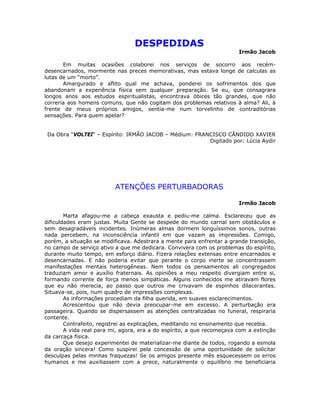 DESPEDIDAS
Irmão Jacob
Em muitas ocasiões colaborei nos serviços de socorro aos recém-
desencarnados, mormente nas preces memorativas, mas estava longe de calculas as
lutas de um “morto”.
Amargurado e aflito qual me achava, ponderei os sofrimentos dos que
abandonam a experiência física sem qualquer preparação. Se eu, que consagrara
longos anos aos estudos espiritualistas, encontrava óbices tão grandes, que não
correria aos homens comuns, que não cogitam dos problemas relativos à alma? Ali, à
frente de meus próprios amigos, sentia-me num torvelinho de contraditórias
sensações. Para quem apelar?
Da Obra “VOLTEI“ – Espírito: IRMÃO JACOB – Médium: FRANCISCO CÂNDIDO XAVIER
Digitado por: Lúcia Aydir
ATENÇÕES PERTURBADORAS
Irmão Jacob
Marta afagou-me a cabeça exausta e pediu-me calma. Esclareceu que as
dificuldades eram justas. Muita Gente se despede do mundo carnal sem obstáculos e
sem desagradáveis incidentes. Inúmeras almas dormem longuíssimos sonos, outras
nada percebem, na inconsciência infantil em que vazam as impressões. Comigo,
porém, a situação se modificava. Adestrara a mente para enfrentar a grande transição,
no campo de serviço ativo a que me dedicara. Convivera com os problemas do espírito,
durante muito tempo, em esforço diário. Fizera relações extensas entre encarnados e
desencarnadas. E não poderia evitar que perante o corpo inerte se concentrassem
manifestações mentais heterogêneas. Nem todos os pensamentos ali congregados
traduziam amor e auxílio fraternais. As opiniões a meu respeito divergiam entre si,
formando corrente de força menos simpáticas. Alguns conhecidos me atiravam flores
que eu não merecia, ao passo que outros me crivavam de espinhos dilacerantes.
Situava-se, pois, num quadro de impressões complexas.
As informações procediam da filha querida, em suaves esclarecimentos.
Acrescentou que não devia preocupar-me em excesso. A perturbação era
passageira. Quando se dispersassem as atenções centralizadas no funeral, respiraria
contente.
Contrafeito, registrei as explicações, meditando no ensinamento que recebia.
A vida real para mi, agora, era a do espírito, a que recomeçava com a extinção
da carcaça física.
Que desejo experimentei de materializar-me diante de todos, rogando a esmola
da oração sincera! Como suspirei pela concessão de uma oportunidade de solicitar
desculpas pelas minhas fraquezas! Se os amigos presente mês esquecessem os erros
humanos e me auxiliassem com a prece, naturalmente o equilíbrio me beneficiaria
 