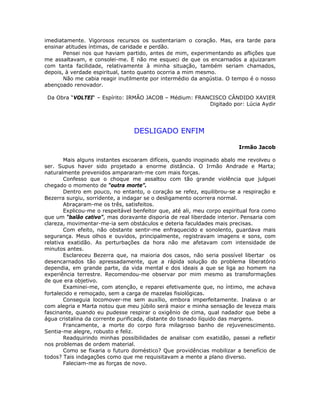 imediatamente. Vigorosos recursos os sustentariam o coração. Mas, era tarde para
ensinar atitudes íntimas, de caridade e perdão.
Pensei nos que haviam partido, antes de mim, experimentando as aflições que
me assaltavam, e consolei-me. E não me esqueci de que os encarnados a ajuizaram
com tanta facilidade, relativamente à minha situação, também seriam chamados,
depois, à verdade espiritual, tanto quanto ocorria a mim mesmo.
Não me cabia reagir inutilmente por intermédio da angústia. O tempo é o nosso
abençoado renovador.
Da Obra “VOLTEI“ – Espírito: IRMÃO JACOB – Médium: FRANCISCO CÂNDIDO XAVIER
Digitado por: Lúcia Aydir
DESLIGADO ENFIM
Irmão Jacob
Mais alguns instantes escoaram difíceis, quando inopinado abalo me revolveu o
ser. Supus haver sido projetado a enorme distância. O Irmão Andrade e Marta;
naturalmente prevenidos ampararam-me com mais forças.
Confesso que o choque me assaltou com tão grande violência que julguei
chegado o momento de “outra morte”.
Dentro em pouco, no entanto, o coração se refez, equilibrou-se a respiração e
Bezerra surgiu, sorridente, a indagar se o desligamento ocorrera normal.
Abraçaram-me os três, satisfeitos.
Explicou-me o respeitável benfeitor que, até ali, meu corpo espiritual fora como
que um “balão cativo”, mas doravante disporia de real liberdade interior. Pensaria com
clareza, movimentar-me-ia sem obstáculos e deteria faculdades mais precisas.
Com efeito, não obstante sentir-me enfraquecido e sonolento, guardava mais
segurança. Meus olhos e ouvidos, principalmente, registravam imagens e sons, com
relativa exatidão. As perturbações da hora não me afetavam com intensidade de
minutos antes.
Esclareceu Bezerra que, na maioria dos casos, não seria possível libertar os
desencarnados tão apressadamente, que a rápida solução do problema liberatório
dependia, em grande parte, da vida mental e dos ideais a que se liga ao homem na
experiência terrestre. Recomendou-me observar por mim mesmo as transformações
de que era objetivo.
Examinei-me, com atenção, e reparei efetivamente que, no íntimo, me achava
fortalecido e remoçado, sem a carga de mazelas fisiológicas.
Conseguia locomover-me sem auxílio, embora imperfeitamente. Inalava o ar
com alegria e Marta notou que meu júbilo será maior e minha sensação de leveza mais
fascinante, quando eu pudesse respirar o oxigênio de cima, qual nadador que bebe a
água cristalina da corrente purificada, distante do tisnado líquido das margens.
Francamente, a morte do corpo fora milagroso banho de rejuvenescimento.
Sentia-me alegre, robusto e feliz.
Readquirindo minhas possibilidades de analisar com exatidão, passei a refletir
nos problemas de ordem material.
Como se fixaria o futuro doméstico? Que providências mobilizar a benefício de
todos? Tais indagações como que me requisitavam a mente a plano diverso.
Faleciam-me as forças de novo.
 