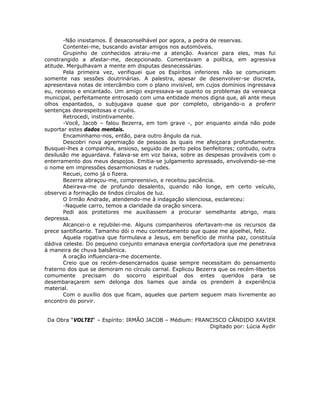 -Não insistamos. É desaconselhável por agora, a pedra de reservas.
Contentei-me, buscando avistar amigos nos automóveis.
Grupinho de conhecidos atraiu-me a atenção. Avancei para eles, mas fui
constrangido a afastar-me, decepcionado. Comentavam a política, em agressiva
atitude. Mergulhavam a mente em disputas desnecessárias.
Pela primeira vez, verifiquei que os Espíritos inferiores não se comunicam
somente nas sessões doutrinárias. A palestra, apesar de desenvolver-se discreta,
apresentava notas de intercâmbio com o plano invisível, em cujos domínios ingressava
eu, receoso e encantado. Um amigo expressava-se quanto os problemas da vereança
municipal, perfeitamente entrosado com uma entidade menos digna que, ali ante meus
olhos espantados, o subjugava quase que por completo, obrigando-o a proferir
sentenças desrespeitosas e cruéis.
Retrocedi, instintivamente.
-Você, Jacob – falou Bezerra, em tom grave -, por enquanto ainda não pode
suportar estes dados mentais.
Encaminhamo-nos, então, para outro ângulo da rua.
Descobri nova agremiação de pessoas às quais me afeiçoara profundamente.
Busquei-lhes a companhia, ansioso, seguido de perto pelos benfeitores; contudo, outra
desilusão me aguardava. Falava-se em voz baixa, sobre as despesas prováveis com o
enterramento dos meus despojos. Emitia-se julgamento apressado, envolvendo-se-me
o nome em impressões desarmoniosas e rudes.
Recuei, como já o fizera.
Bezerra abraçou-me, compreensivo, e receitou paciência.
Abeirava-me de profundo desalento, quando não longe, em certo veículo,
observei a formação de lindos círculos de luz.
O Irmão Andrade, atendendo-me à indagação silenciosa, esclareceu:
-Naquele carro, temos a claridade da oração sincera.
Pedi aos protetores me auxiliassem a procurar semelhante abrigo, mais
depressa.
Alcancei-o e rejubilei-me. Alguns companheiros ofertavam-me os recursos da
prece santificante. Tamanho dói o meu contentamento que quase me ajoelhei, feliz.
Aquela rogativa que formulava a Jesus, em benefício de minha paz, constituía
dádiva celeste. Do pequeno conjunto emanava energia confortadora que me penetrava
à maneira de chuva balsâmica.
A oração influenciara-me docemente.
Creio que os recém-desencarnados quase sempre necessitam do pensamento
fraterno dos que se demoram no círculo carnal. Explicou Bezerra que os recém-libertos
comumente precisam do socorro espiritual dos entes queridos para se
desembaraçarem sem delonga dos liames que ainda os prendem à experiência
material.
Com o auxílio dos que ficam, aqueles que partem seguem mais livremente ao
encontro do porvir.
Da Obra “VOLTEI“ – Espírito: IRMÃO JACOB – Médium: FRANCISCO CÂNDIDO XAVIER
Digitado por: Lúcia Aydir
 