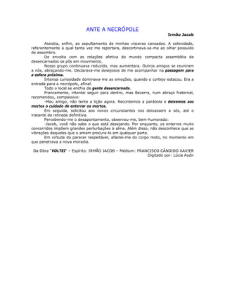 ANTE A NECRÓPOLE
Irmão Jacob
Assistia, enfim, ao sepultamento de minhas vísceras cansadas. A solenidade,
referentemente à qual tanta vez me reportara, descortinava-se-me ao olhar possuído
de assombro.
De envolta com as relações afetiva do mundo compacta assembléia de
desencarnados se pôs em movimento.
Nosso grupo continuava reduzido, mas aumentara. Outros amigos se reuniram
a nós, abraçando-me. Declarava-me desejosos de me acompanhar na passagem para
a esfera próxima.
Intensa curiosidade dominava-me as emoções, quando o cortejo estacou. Era a
entrada para a necrópole, afinal.
Todo o local se enchia de gente desencarnada.
Francamente, intentei seguir para dentro, mas Bezerra, num abraço fraternal,
recomendou, compassivo:
-Meu amigo, não tente a lição agora. Recordemos a parábola e deixemos aos
mortos o cuidado de enterrar os mortos.
Em seguida, solicitou aos novos circunstantes nos deixassem a sós, até o
instante da retirada definitiva.
Percebendo-me o desapontamento, observou-me, bem-humorado:
-Jacob, você não sabe o que está desejando. Por enquanto, os enterros muito
concorridos impõem grandes perturbações à alma. Além disso, não desconhece que as
vibrações daqueles que o amam procura-lo em qualquer parte.
Em virtude do parecer respeitável, afastei-me do corpo moto, no momento em
que penetrava a nova moradia.
Da Obra “VOLTEI“ – Espírito: IRMÃO JACOB – Médium: FRANCISCO CÂNDIDO XAVIER
Digitado por: Lúcia Aydir
 