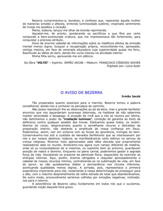 Bezerra cumprimentou-a, bondoso, e confesso que, reparando aquela mulher
de maneiras simples e afáveis, emitindo luminosidade sublime; inopinado sentimento
de inveja me assaltou o coração.
Marta, todavia, lançou-me olhar de branda reprimenda.
Aquietei-me, de pronto, ponderando os sacrifícios a que fôra por certo
conduzida a bem-aventurada criatura, que me impressionava tão fortemente, para
conquistar o precioso atributo.
Dono de enorme cabedal de informações sobre os maléficos efeitos da emissão
mental menos digna; busquei a recuperação própria, reconciliando-me, apressado,
comigo mesmo, em face da venerada educadora cuja superioridade quase me feriu.
Rearticulei as idéias do bem, dando-lhe curso intenso na atividade interior.
Minha filha sorriu, aprovando-me em silêncio.
Da Obra “VOLTEI“ – Espírito: IRMÃO JACOB – Médium: FRANCISCO CÂNDIDO XAVIER
Digitado por: Lúcia Aydir
O AVISO DE BEZERRA
Irmão Jacob
Tão preparados quanto possíveis para a marcha; Bezerra tomou a palavra
conselheiral, dando-nos a conhecer os percalços do caminho.
Não posso reproduzir-lhe as observações ao pé da letra, mas o grande benfeitor
anunciou que nos aguardariam surpresas dolorosas, na hipótese de não sabermos
manter serenidade e desapego. A exceção da irmã que a nós se reunira por último,
não detínhamos o poder da “irradiação luminosa”, condição de garantia ao êxito da
defensiva contra qualquer assédio das trevas. Estávamos quase todos, os recém-
libertos do corpo, desprevenidos quanto a semelhante recurso e distraídos da
preparação interior, não obstante a amplitude de nossa confiança em Deus.
Poderíamos, assim, cair em sintonia com as forças da ignorância, inimigas do bem.
Conservávamo-nos sob a custódia de elevados benfeitores que se interessavam por
nós e por nossos destinos; todavia, se manifestáramos certo esforço no serviço da
crença religiosa, fôramos mais apaixonados pela idéia elevada que propriamente
realizadores dela no mundo. Achávamo-nos agora num campo diferente de matéria,
onde só os conquistadores de si mesmos, no supremo bem ao próximo, guardavam
posição de realce e domínio. Enquanto no plano carnal, poderíamos gastar a sagrada
força da vida, lisonjeando os prazeres da plenitude física, esquecidos da exercitar as
energias internas. Aqui, porém, éramos obrigados a reajustar apressadamente o
cabedal de nossos recursos íntimos, centralizando-os na sublimação da vida, em face
do porvir, se não quiséssemos dilatar a permanência nos círculos inferiores,
acentuando qualidades menos dignas. A jornada, pois, representava a primeira
experiência importante para nós, reclamando a nossa determinação de prosseguir para
o alto, com o máximo desprendimento da velha estrada de lutas que abandonávamos.
De outro modo, provavelmente seríamos colhidos por emoções negativas, inclinado-
nos para o retorno.
A advertência de Bezerra calou fundamente em todos nós que o ouvíamos,
guardando noção daquela hora grave.
 