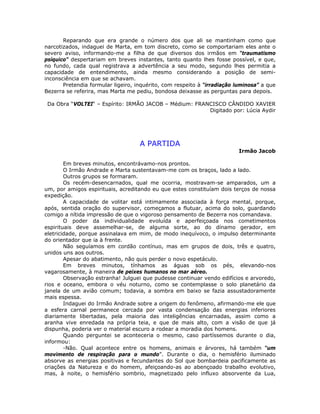 Reparando que era grande o número dos que ali se mantinham como que
narcotizados, indaguei de Marta, em tom discreto, como se comportariam eles ante o
severo aviso, informando-me a filha de que diversos dos irmãos em “traumatismo
psíquico” despertariam em breves instantes, tanto quanto lhes fosse possível, e que,
no fundo, cada qual registrava a advertência a seu modo, segundo lhes permitia a
capacidade de entendimento, ainda mesmo considerando a posição de semi-
inconsciência em que se achavam.
Pretendia formular ligeiro, inquérito, com respeito à “irradiação luminosa” a que
Bezerra se referira, mas Marta me pediu, bondosa deixasse as perguntas para depois.
Da Obra “VOLTEI“ – Espírito: IRMÃO JACOB – Médium: FRANCISCO CÂNDIDO XAVIER
Digitado por: Lúcia Aydir
A PARTIDA
Irmão Jacob
Em breves minutos, encontrávamo-nos prontos.
O Irmão Andrade e Marta sustentavam-me com os braços, lado a lado.
Outros grupos se formaram.
Os recém-desencarnados, qual me ocorria, mostravam-se amparados, um a
um, por amigos espirituais, acreditando eu que estes constituíam dois terços de nossa
expedição.
A capacidade de volitar está intimamente associada à força mental, porque,
após, sentida oração do supervisor, começamos a flutuar, acima do solo, guardando
comigo a nítida impressão de que o vigoroso pensamento de Bezerra nos comandava.
O poder da individualidade evoluída e aperfeiçoada nos cometimentos
espirituais deve assemelhar-se, de alguma sorte, ao do dínamo gerador, em
eletricidade, porque assinalava em mim, de modo inequívoco, o impulso determinante
do orientador que ia à frente.
Não seguíamos em cordão contínuo, mas em grupos de dois, três e quatro,
unidos uns aos outros.
Apesar do abatimento, não quis perder o novo espetáculo.
Em breves minutos, tínhamos as águas sob os pés, elevando-nos
vagarosamente, à maneira de peixes humanos no mar aéreo.
Observação estranha! Julguei que pudesse continuar vendo edifícios e arvoredo,
rios e oceano, embora o véu noturno, como se contemplasse o solo planetário da
janela de um avião comum; todavia, a sombra em baixo se fazia assustadoramente
mais espessa.
Indaguei do Irmão Andrade sobre a origem do fenômeno, afirmando-me ele que
a esfera carnal permanece cercada por vasta condensação das energias inferiores
diariamente libertadas, pela maioria das inteligências encarnadas, assim como a
aranha vive enredada na própria teia, e que de mais alto, com a visão de que já
dispunha, poderia ver o material escuro a rodear a moradia dos homens.
Quando perguntei se aconteceria o mesmo, caso partíssemos durante o dia,
informou:
-Não. Qual acontece entre os homens, animais e árvores, há também “um
movimento de respiração para o mundo”. Durante o dia, o hemisfério iluminado
absorve as energias positivas e fecundantes do Sol que bombardeia pacificamente as
criações da Natureza e do homem, afeiçoando-as ao abençoado trabalho evolutivo,
mas, à noite, o hemisfério sombrio, magnetizado pelo influxo absorvente da Lua,
 