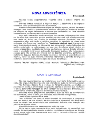 NOVA ADVERTÊNCIA
Irmão Jacob
Quantas horas; despendêramos voejando sobre o extenso império das
sombras?
Debalde tentava rearticular a noção de tempo. O abatimento e as surpresas
sucessivas como que me aniquilavam o autocontrole.
Continuávamos sem ocorrências dignas de menção especial, através da mesma
paisagem triste e obscura, quando um dos membros da expedição, ao lado de Bezerra,
lhe mostrou um objeto semelhante à bússola que conhecemos na Terra, emitindo
impressões que o supervisor escutou atenciosamente.
Logo após, o venerável amigo determinou uma pausa e, congregando-nos todos
em derredor dele; comunicou em voz sumida e prudente que nos avizinhávamos de
uma ponte de acesso aos círculos de atividade espiritual dignificada, que nos
aguardavam além; entretanto, o registro magnético do psiquismo de nosso grupo
assinalava o fenômeno que classificou por “inquietante média de pavor”. Acrescentou
que a importância da ponte era tão grande que, comumente, muitos habitantes das
regiões perturbadas se aglomeravam na base que deveríamos atingir dentro em
pouco, ameaçando os candidatos ao Reno da luz. Pediu-nos calma e decisão, silêncio e
prece e, sobretudo, lembrou-nos a obrigação de esquecer qualquer falta mais grave do
passado para não cairmos em sintonia com os Espíritos ignorantes, penitentes ou
malfeitores, daqueles domínios. Competia-nos manter harmonia e serenidade em nós
mesmos, porque de outra maneira poderíamos interromper a corrente de força que
sustentava os companheiros menos aptos ao serviço de volitação.
Da Obra “VOLTEI“ – Espírito: IRMÃO JACOB – Médium: FRANCISCO CÂNDIDO XAVIER
Digitado por: Lúcia Aydir
A PONTE ILUMINADA
Irmão Jacob
Não nos movimentáramos, por muito tempo, e um facho de luz sublime varreu
o céu, não longe, indicando uma ponte cuja extensão não pude, no momento, precisar.
Tão formosa e tocante foi a revelação no horizonte próximo, que muitos nos
pusemos em pranto. A emotividade não provinha apenas da claridade que nos tocara
os olhos; comovente mensagem de amor transparecia daqueles raios brilhantes, que
percorreram o firmamento, copiando a beleza dum arco-íris móvel.
Enquanto muitos companheiros continham a custo as notas de assombro que
nos dominavam, cerrei os olhos, por minha vez, naturalmente envergonhado.
Temor súbito vagueava-me n’ alma.
Teria cumprido com todos os meus deveres? Se constrangido a comparecer
ante um tribunal da vida superior, estaria habilitado e apresentar uma consciência
limpa de culpa? Como seriam meus atos examinados? Bastaria a boa intenção para
justificar as próprias faltas?
O sinal luminoso cortou vagarosamente o céu, de novo.
Minha alegria, ante a aproximação do plano mais elevado, era inexcedível, mas
a noção de responsabilidade, quanto às dádivas recebidas no mundo que eu deixara,
pesava agora muito mais intensamente sobre mim... Mereceria o ingresso naquele
domicílio celestial?
 