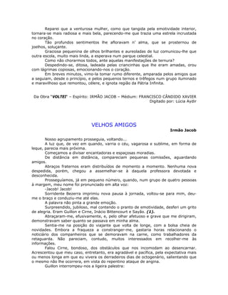Reparei que a venturosa mulher, como que tangida pela emotividade interior,
tornara-se mais radiosa e mais bela, parecendo-me que trazia uma estrela incrustada
no coração.
Tão profundos sentimentos lhe afloravam n’ alma, que se prosternou de
joelhos, soluçante.
Graciosa pequenina de olhos brilhantes e aureoladas de luz comunicou-lhe que
outra escola, muito mais linda, a esperava num parque celestial.
Como não chorarmos todos, ante aquelas manifestações de ternura?
Despedindo-se, ditosa, ladeada pelas criancinhas que lhe eram amadas, orou
com lágrimas copiosas, emocionando-nos o coração.
Em breves minutos, vimo-la tomar rumo diferente, amparada pelos amigos que
a seguiam, desde o princípio, e pelos pequenos ternos e trêfegos num grupo iluminado
e maravilhoso que remontou, célere, e ignota região da Pátria Infinita.
Da Obra “VOLTEI“ – Espírito: IRMÃO JACOB – Médium: FRANCISCO CÂNDIDO XAVIER
Digitado por: Lúcia Aydir
VELHOS AMIGOS
Irmão Jacob
Nosso agrupamento prosseguia, voltando...
A luz que, de vez em quando, varria o céu, vagarosa e sublime, em forma de
leque, parecia mais próxima.
Começamos a divisar encantadoras e espaçosas moradias.
De distância em distância, compareciam pequenas comissões, aguardando
amigos.
Abraços fraternos eram distribuídos de momento a momento. Nenhuma nova
despedida, porém, chegou a assemelhar-se à daquela professora devotada e
desconhecida.
Prosseguíamos, já em pequeno número, quando, num grupo de quatro pessoas
à margem, meu nome foi pronunciado em alta voz:
-Jacob! Jacob!
Sorridente Bezerra imprimiu nova pausa à jornada, voltou-se para mim, deu-
me o braço e conduziu-me até elas.
A palavra não pinta a grande emoção.
Surpreendido, jubiloso, mal contendo o pranto de emotividade, desferi um grito
de alegria. Eram Guillon e Cirne, Inácio Bittencourt e Sayão. (1).
Abraçaram-me, efusivamente, e, pelo olhar afetuoso e grave que me dirigiram,
demonstravam saber quanto se passava em minha alma.
Sentia-me na posição do viajante que volta de longe, com a bolsa cheia de
novidades. Embora a fraqueza a constranger-me, gastaria horas relacionando o
noticiário dos companheiros que se demoravam na carne, como trabalhadores da
retaguarda. Não pareciam, contudo, muitos interessados em recolher-me às
informações.
Falou Cirne, bondoso, dos obstáculos que nos incomodam ao desencarnar.
Acrescentou que meu caso, entretanto, era agradável e pacífica, pela expectativa mais
ou menos longa em que eu vivera os derradeiros dias de octogenário, salientando que
o mesmo não lhe ocorrera, em vista do repentino ataque de angina.
Guillon interrompeu-nos a ligeira palestra:
 