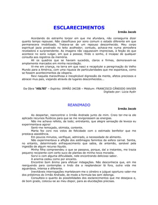 ESCLARECIMENTOS
Irmão Jacob
Acordando do estranho torpor em que me afundara, não conseguiria dizer
quanto tempo repousei. Não classificava por sono comum o estado diferente em que
permanecera imobilizado. Tratava-se de um repouso desconhecido. Meu corpo
espiritual jazia prostrado no leito acolhedor; contudo, achava-me numa atmosfera
reveladora e surpreendente. As imagens não vagueavam imprecisas, à feição do que
acontece no sono vulgar, em que a pessoa; findo o sonho, é incapaz de qualquer
consulta aos registros da memória.
Ali os quadros que se haviam sucedido, claros e firmes, demoravam-se
amplamente marcados em minha recordação.
Vi-me em criança, na terra em que nasci e recapitulei a peregrinação do Velho
Mundo para a América, com uma riqueza de particularidades que me espantava, como
se fossem acontecimentos da véspera.
Revi naquela maravilhosa e inexplicável digressão da mente, afetos preciosos e
abracei mus pais, viajando através de lugares desconhecidos...
Da Obra “VOLTEI“ – Espírito: IRMÃO JACOB – Médium: FRANCISCO CÂNDIDO XAVIER
Digitado por: Lúcia Aydir
REANIMADO
Irmão Jacob
Ao despertar, reencontrei o Irmão Andrade junto de mim. Creio ter-me-ia ele
aplicado recursos fluídicos para que se me revigorassem as energias.
Não me achava refeito, de todo; entretanto, que alegre sensação de leveza eu
experimentava agora!
Senti-me remoçado, otimista, contente.
Marta fez coro nos votos de felicidade com o estimado benfeitor que me
prestava assistência.
Em poucos minutos, verifiquei, admirado, a necessidade de alimento.
Não experimentava a aflição dos estômagos famintos da esfera carnal. Sentia,
no entanto, determinado enfraquecimento que sabia, de antemão, sanável pela
ingestão de algum recurso líquido.
Minha filha compreendeu o que se passava, porque, daí a instantes, me trazia
pequeno recipiente com certo suco de plantas de minha nova moradia.
Sorvi-o com alguma dificuldade, nele encontrando delicioso sabor.
A anemia cedeu como por encanto.
Encontrei bom ânimo para efetuar indagações. Não desconhecia que, em me
reerguendo para contemplas o lindo dia a resplandecer lá fora, outra vida me
aguardava, intensa e diferente.
Inevitáveis interrogações martelavam-me o cérebro e julguei oportuno valer-me
dos préstimos do Irmão Andrade, de modo a formula-las sem delonga.
Consulteio-o quanto às possibilidades dos esclarecimentos que me desejava e,
de bom grado, colocou-se ao meu dispor, para as elucidações precisas.
 