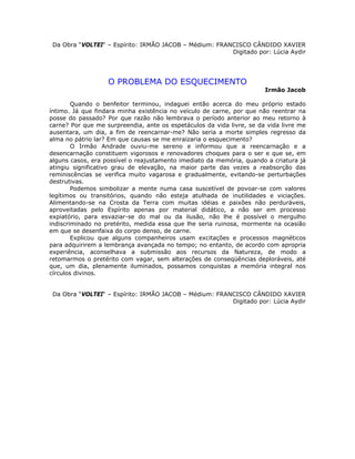 Da Obra “VOLTEI“ – Espírito: IRMÃO JACOB – Médium: FRANCISCO CÂNDIDO XAVIER
Digitado por: Lúcia Aydir
O PROBLEMA DO ESQUECIMENTO
Irmão Jacob
Quando o benfeitor terminou, indaguei então acerca do meu próprio estado
íntimo. Já que findara minha existência no veículo de carne, por que não reentrar na
posse do passado? Por que razão não lembrava o período anterior ao meu retorno à
carne? Por que me surpreendia, ante os espetáculos da vida livre, se da vida livre me
ausentara, um dia, a fim de reencarnar-me? Não seria a morte simples regresso da
alma no pátrio lar? Em que causas se me enraizaria o esquecimento?
O Irmão Andrade ouviu-me sereno e informou que a reencarnação e a
desencarnação constituem vigorosos e renovadores choques para o ser e que se, em
alguns casos, era possível o reajustamento imediato da memória, quando a criatura já
atingiu significativo grau de elevação, na maior parte das vezes a reabsorção das
reminiscências se verifica muito vagarosa e gradualmente, evitando-se perturbações
destrutivas.
Podemos simbolizar a mente numa casa suscetível de povoar-se com valores
legítimos ou transitórios, quando não esteja atulhada de inutilidades e viciações.
Alimentando-se na Crosta da Terra com muitas idéias e paixões não perduráveis,
aproveitadas pelo Espírito apenas por material didático, a não ser em processo
expiatório, para esvaziar-se do mal ou da ilusão, não lhe é possível o mergulho
indiscriminado no pretérito, medida essa que lhe seria ruinosa, mormente na ocasião
em que se desenfaixa do corpo denso, de carne.
Explicou que alguns companheiros usam excitações e processos magnéticos
para adquirirem a lembrança avançada no tempo; no entanto, de acordo com apropria
experiência, aconselhava a submissão aos recursos da Natureza, de modo a
retomarmos o pretérito com vagar, sem alterações de conseqüências deploráveis, até
que, um dia, plenamente iluminados, possamos conquistas a memória integral nos
círculos divinos.
Da Obra “VOLTEI“ – Espírito: IRMÃO JACOB – Médium: FRANCISCO CÂNDIDO XAVIER
Digitado por: Lúcia Aydir
 
