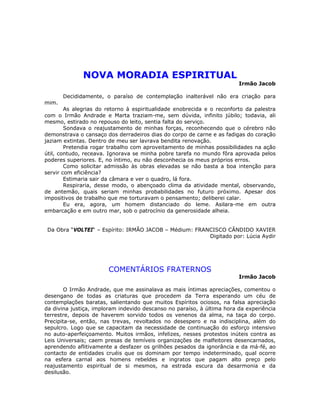 NOVA MORADIA ESPIRITUAL
Irmão Jacob
Decididamente, o paraíso de contemplação inalterável não era criação para
mim.
As alegrias do retorno à espiritualidade enobrecida e o reconforto da palestra
com o Irmão Andrade e Marta traziam-me, sem dúvida, infinito júbilo; todavia, ali
mesmo, estirado no repouso do leito, sentia falta do serviço.
Sondava o reajustamento de minhas forças, reconhecendo que o cérebro não
demonstrava o cansaço dos derradeiros dias do corpo de carne e as fadigas do coração
jaziam extintas. Dentro de meu ser lavrava bendita renovação.
Pretendia rogar trabalho com aproveitamento de minhas possibilidades na ação
útil, contudo, receava. Ignorava se minha pobre tarefa no mundo fôra aprovada pelos
poderes superiores. E, no íntimo, eu não desconhecia os meus próprios erros.
Como solicitar admissão às obras elevadas se não basta a boa intenção para
servir com eficiência?
Estimaria sair da câmara e ver o quadro, lá fora.
Respiraria, desse modo, o abençoado clima da atividade mental, observando,
de antemão, quais seriam minhas probabilidades no futuro próximo. Apesar dos
impositivos de trabalho que me torturavam o pensamento; deliberei calar.
Eu era, agora, um homem distanciado do leme. Asilara-me em outra
embarcação e em outro mar, sob o patrocínio da generosidade alheia.
Da Obra “VOLTEI“ – Espírito: IRMÃO JACOB – Médium: FRANCISCO CÂNDIDO XAVIER
Digitado por: Lúcia Aydir
COMENTÁRIOS FRATERNOS
Irmão Jacob
O Irmão Andrade, que me assinalava as mais íntimas apreciações, comentou o
desengano de todas as criaturas que procedem da Terra esperando um céu de
contemplações baratas, salientando que muitos Espíritos ociosos, na falsa apreciação
da divina justiça, imploram indevido descanso no paraíso, à última hora da experiência
terrestre, depois de haverem sorvido todos os venenos da alma, na taça do corpo.
Precipita-se, então, nas trevas, revoltados no desespero e na indisciplina, além do
sepulcro. Logo que se capacitam da necessidade de continuação do esforço intensivo
no auto-aperfeiçoamento. Muitos irmãos, infelizes, nesses protestos inúteis contra as
Leis Universais; caem presas de temíveis organizações de malfeitores desencarnados,
aprendendo aflitivamente a desfazer os grilhões pesados da ignorância e da má-fé, ao
contacto de entidades cruéis que os dominam por tempo indeterminado, qual ocorre
na esfera carnal aos homens rebeldes e ingratos que pagam alto preço pelo
reajustamento espiritual de si mesmos, na estrada escura da desarmonia e da
desilusão.
 