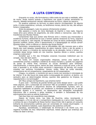 A LUTA CONTINUA
Enquanto no corpo, não formulamos a idéia exata do que seja a realidade, além
da morte. Ainda mesmo quando o Espiritismo nos ajuda a pensar seriamente no
assunto, debalde tentaremos calcular relativamente ao futuro, depois do sepulcro.
Os quadros sublimes ou terríveis no plano externo correspondem, de alguma
sorte, à nossa expectativa; contudo, os fenômenos morais, dentro de nós, são sempre
fortes e inesperados.
Antes da passagem, tudo me parecia infinitamente simples!
Não passaria a morte de mera libertação do Espírito e mais nada. Seguiria
nossa alma para esferas de julgamento, de onde voltaria a reencarnar, caso não se
transferisse aos Mundos Felizes.
Compreendo hoje que aceitar esta fórmula seria o mesmo que menoscabar a
existência humana, declarando-se que o homem apenas renascerá na Terra, respirará
entre as criaturas e, sem seguida, se libertará do corpo de baixa condensação fluídica.
Quantos conflitos, porém, entre o aparecimento e a desagregação do veículo carnal?
Quantas lições; entre a infância e o declínio das forças físicas?
Reconheço, presentemente, que as dificuldades não são menores para a alma
liberta dos mais pesados impedimentos do plano material. Entre o ato de perder a
carcaça de ossos e a iniciativa de reencarnação ou de elevação, temos o tempo, e o
conteúdo desse tempo reside em nós mesmos. Quantos óbices a vencer, quantos
enigmas a solucionar?
Acreditei que o fim das limitações corporais trouxesse inalterável paz no
coração, mas não bem assim.
No fundo, em nossas organizações religiosas, somos uma espécie de
combatentes prontos a batalhar a distância de nossa moradia e, quando nos julgamos
de posse da vitória final, tornamos ao círculo doméstico para enfrentar,
individualmente, a mesma guerra, dentro de casa. Vestimos a roupa de carne, a fim de
lutar e aprender e, se muitas vezes sorvemos o desencanto da derrota, em muitas
ocasiões nos sentimos triunfadores. Somos, então, filhos da turba distraída,
companheiros de mil companheiros, cooperadores de mil cooperadores.
Chegou, no entanto, o momento em que a morte nos reconduz à intimidade do
lar interior. E se não houve de nossa parte a preocupação de construir, aí dentro, um
santuário para as determinações divinas, quantos dias gastamos na limpeza, no
reajustamento e na iluminação?
Oh! Meus amigos do Espiritismo, que amamos tanto!
É para você – membros da grande família que tanto desejei servir – que grafei
estas páginas, sem a presunção de convencer! Não se acreditem quitados com a Lei,
por haverem atendido a pequeninos deveres de solidariedade humana, nem se
suponham habilitados ao paraíso, por receberem a manifesta proteção de um amigo
espiritual! Ajudem a si mesmos, no desempenho das obrigações evangélicas!
Espiritismo não é somente a graça recebida, é também a necessidade de nos
espiritualizarmos para as esferas superiores.
Falo-lhes hoje com experiência mais dilatada.
Depois de muitos anos, nas lides da Doutrina, estou recompondo a
aprendizagem, a fim de não ser o companheiro inadequado ou o servo inútil. Guardem
a certeza de que o Evangelho de Nosso Senhor Jesus-Cristo não é apenas um conjunto
brilhante de ensinamentos sublimes para ser comentado em nossas doutrinações – é
Código da Sabedoria Celestial, cujos dispositivos não podemos confundir.
Agradeço, sensibilizado; a colaboração de Emmanuel e de André Luiz, nos
registros humildes de meu refazimento espiritual, nestas páginas que endereço aos
irmãos de ideal e serviço.
 