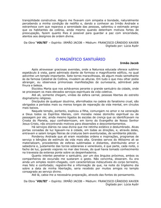 tranqüilidade construtiva. Alguns me fixavam com simpatia e bondade, naturalmente
percebendo a minha condição de neófito e, dando a conhecer ao Irmão Andrade e
estranheza com que reparava a serenidade das pessoas, salientou o estimado amigo
que os habitantes da colônia, ainda mesmo quando detenham motivos fortes de
preocupação, fazem quanto lhes é possível para guardar a paz com sinceridade,
atentos aos desígnios de ordem divina.
Da Obra “VOLTEI“ – Espírito: IRMÃO JACOB – Médium: FRANCISCO CÂNDIDO XAVIER
Digitado por: Lúcia Aydir
O MAGNÍFICO SANTUÁRIO
Irmão Jacob
Após atravessar graciosas avenidas, onde a Natureza educada oferece sublime
espetáculo à vista, parei admirado diante de formoso e magnificente edifício, no qual
adivinhei um templo importante. Sete torres maravilhosas, de algum modo semelhante
às da famosa Catedral de Colônia, invadem as alturas. Em tudo o que meu olhar podia
abranger, eu observava primorosas manifestações de ourivesaria, admirável pela
finura e beleza.
Elucidou Marta que nos achávamos perante o grande santuário da cidade, onde
se processam os mais elevados serviços espirituais da vida coletiva.
Até ali, somente chegam, vindas da esfera carnal, pessoas libertas do estreito
dogmatismo religioso.
Discípulos de qualquer doutrina, aferrolhados na cadeia do fanatismo cruel, são
obrigados a períodos mais ou menos longos de reparação da vida mental, em círculos
mais baixos.
Naquele templo, portanto, explicou a filha, comungam no amor e na veneração
a Deus todos os Espíritos liberais, com moradia nesse domicílio espiritual ou de
passagem por ele; ainda mesmo ligados às escolas de crença que os identificavam na
Crosta do Planeta, aqui confraternizam, em torno do Evangelho de Nosso Senhor
Jesus-Cristo, não encontrando motivos para dissensões e descontentamentos.
Há serviços diários na casa divina que me retinha extático e deslumbrado. Alvas
portas coroadas de luz ligavam-na à cidade, em todas as direções, e, através delas,
entravam e saíam longas fileiras de criaturas bem-aventuradas, de semblante plácido.
Ponderou Andrade que ali eram recebidas ordens e inspirações, programas de
serviço e bênçãos de estímulo da vida mais alta. Grandes servos do Altíssimo ali se
materializam, procedentes de esferas sublimadas e distantes, distribuindo amor e
sabedoria e, justamente das torres soberanas e veneráveis, é que parte, cada noite, o
facho de luz, guiando viajores no mar das trevas, do qual havia tomado conhecimento
na travessia da extensa ponte sobre os despenhadeiros.
Quanto intentei penetrar o santuário, por um dos ângulos próximos, ambos os
companheiros de excursão me sustaram o gesto. Não convinha, disseram. Eu era
ainda um simples recém-chegado, com características indiscutíveis do corpo terrestre,
mas feliz e confortado; registrei-lhe a informação de que, na noite do trigésimo dia
sobre a data de minha libertação, seria recebido por muitos amigos no templo
consagrado ao serviço divino.
Até lá, cabia-me a necessária preparação, através das fontes do pensamento.
Da Obra “VOLTEI“ – Espírito: IRMÃO JACOB – Médium: FRANCISCO CÂNDIDO XAVIER
Digitado por: Lúcia Aydir
 