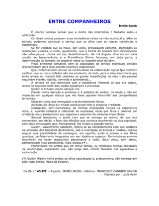 ENTRE COMPANHEIROS
Irmão Jacob
É imenso consolo pensar que a morte não interrompe o trabalho sadio e
edificante.
Os ideais nobres possuem suas verdadeiras raízes na vida espiritual e, além do
túmulo, podemos continuar o serviço que se afina com as nossas tendências e
esperanças.
Se for verdade que os maus, por vezes, prosseguem caminho, algemados às
realizações escuras, é certo, igualmente, que a tarefa do homem bem-intencionado
não sofre pausa ruinosa em seu desdobramento. Há mil ângulos diversos em cada
missão de benemerência e a Providência Divina favorece, em toda parte, a
determinação do homem, de cooperar nesse ou naquele setor do bem.
Meus primeiros contactos com os associados de serviço espirituais cristãos
representaram para meu espírito incentivo inapreciável.
Que contentamento pensar na continuidade da colaboração digna! Que conforto
verificar que os meus defeitos não me anularam, de todo, para a obra doutrinária que
tanto amara no mundo! Não obstante as graves imperfeições de meu trato pessoal
seguiriam avante, lutando, servindo e aprendendo...
A certeza de que marcharia com a assistência fraternal de que era objeto,
recebi na segunda noite dias visitas agradáveis e preciosas.
Guillon e Schutel vieram abraçar-me.
Prestei muita atenção à presença e à palestra de ambos, de modo a não ser
impreciso em qualquer notícia que me fosse possível transmitir aos companheiros
terrestres.
Estavam como que remoçados e profundamente felizes.
Auréolas de tênue luz irisada acentuavam-lhes a simpatia irradiante.
Indagaram, bem-humorados, de minhas impressões iniciais na experiência
nova, e, quando comecei a relacionar as surpresas, notei que fazia o possível por
arrebatar-me o pensamento aos negócios e assuntos de somenos importância.
Schutel mencionou o júbilo com que se entrega ao serviço de sua rica
sementeira, em Matão, e falou das bênçãos que continua recolhendo na vida espiritual,
com tanto entusiasmo que, francamente, lhe invejei a posição íntima.
Guillon, visivelmente satisfeito, referiu-se ao contentamento com que colabora
na extensão dos trabalhos doutrinários, sob a orientação de Ismael e mostrou imensa
alegria pela possibilidade de prosseguir, em espírito, junto à esposa e aos filhos
queridos, perfeitamente integrados em seu idealismo superior. Demonstrava enorme
reconforto por haver readquirido plenamente a visão. Seus olhos, com efeito,
permaneciam mais penetrantes, mais lúcidos (*).
Prometeram-me ambos que em breve tempo, eu retomaria minhas atividades
na doutrinação, explicando que, não longe dali, infinito trabalho nos aguardava a
cooperação.
(*) Guillon Ribeiro tinha ambos os olhos cataratados e, praticamente, não enxergavam
pela vista direita. (Nota da Editora).
Da Obra “VOLTEI“ – Espírito: IRMÃO JACOB – Médium: FRANCISCO CÂNDIDO XAVIER
Digitado por: Lúcia Aydir
 