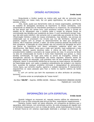 OPINIÃO AUTORIZADA
Irmão Jacob
Perguntando a Guillon quanto ao motivo pelo qual não se comunica mais
freqüentemente em nosso meio, fez um gesto significativo, na calma que lhe é
peculiar, e falou:
-Ora, Jacob, quase que diariamente visito as nossas organizações, partilhando
do trabalho de abnegados servidores do Espiritismo no Brasil; entretanto, você
compreende os obstáculos do intercâmbio prematuro ou inoportuno. Os companheiros
de luta devem agir em campo livre; qual aconteceu conosco, fazem a corrida ao
estádio da fé. Necessitam usar a própria razão e revelar as próprias forças na
concretização das bênçãos que recebemos de Jesus. E você reconhecerá comigo, hoje,
que não será justo interferir, não somente com a supervisão que procede de cima, da
influenciação indireta e sábia de nossos orientadores, mas também, nos serviços de
colaboração que se processam nos círculos que nos são familiares. Sempre que
possível, coopero com os amigos no desenvolvimento do ideal que abraçamos;
todavia, não é imperioso venham, a saber, de minha presença pessoal nas tarefas que
lhes competem. A liberação do corpo pesado não nos exonera da obrigação de servir
nas fileiras do Espiritismo com Jesus; entretanto, podemos atuar sem nos
identificarmos. Não faltam meios para a ação sem barulho, mais substancial e mais
proveitosa, atentos, quanto devemos estar, à vitória da idéia cristã e não ao
prevalecimento indébito e provisório de nossos pontos de vista. O concurso do Brasil
na obra de cristianização do mundo é muito mais importante que parece, e, nessa
bendita contribuição, há lugar para todos os servos do Evangelho, embora as
divergências naturais na interpretação dos textos sagrados. Estamos diante de
agigantado esforço de educação, cuja grandeza nem de leve podemos apreciar, por
enquanto. Assim, é conveniente utilizarmos os recursos ao nosso alcance, em benefício
da fraternidade geral, com sadio e gradativo entendimento da verdade e do máximo
bem, ausentes de qualquer problema intrincado e desagradável do personalismo
menos digno, que somente orgulho, egoísmo e vaidade representa. É imprescindível
esquecermos os casos pessoais para fixar a mente no espírito coletivo da tarefa
redentora
E, com um sorriso que bem lhe expressava os altos atributos de psicólogo,
terminou:
-É preciso evitar as complicações de “nossa morte”.
Da Obra “VOLTEI“ – Espírito: IRMÃO JACOB – Médium: FRANCISCO CÂNDIDO XAVIER
Digitado por: Lúcia Aydir
INFORMAÇÕES DA LUTA ESPIRITUAL
Irmão Jacob
Quando indaguei se moravam ali, naquela mesma colônia de refazimento e
educação a que eu fôra conduzido pela ternura da filha, responderam negativamente.
Declarou Guillon residir em plano diferente, em companhia da genitora que o
aguardara, além-túmulo, com extremado carinho, de onde prosseguia em ligação com
os familiares inesquecíveis e com os irmãos de tarefa, ainda materializados no mundo,
e Schutel fixara-se em extensa organização destinada a proteger os interesses do
 
