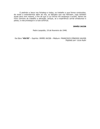 E pedindo a Jesus nos fortaleça a todos, no trabalho a que fomos conduzidos,
de modo a entendermos além de nós, as bênçãos que nos felicitam, rogo também
ajuda para mim mesmo, a fim de que a Luz Divina me esclareça e auxílio, dentro do
novo caminho de trabalho e elevação, porque, se a experiência carnal amadurece e
passa, a vida prossegue e a luta continua.
IRMÃO JACOB
Pedro Leopoldo, 19 de fevereiro de 1948.
Da Obra “VOLTEI“ – Espírito: IRMÃO JACOB – Médium: FRANCISCO CÂNDIDO XAVIER
Digitado por: Lúcia Aydir
 