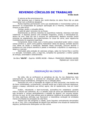 REVENDO CÍRCULOS DE TRABALHO
Irmão Jacob
O retorno ao Rio emocionava-me.
Não ignorava que a maioria dos recém-libertos do plano física não se pode
movimentar com a eficiência desejável.
Muitos Espíritos permanecem como que anestesiados e inconscientes outros se
demoram na incapacidade de qualquer apreciação de si mesmos, imobilizados pelo
choque ou pelo terror.
Comigo, porém, a situação diferia.
A sede de saber renovava-me as forças.
Relembrando os últimos instantes na experiência material, retomava mal-estar
indefinível. A dispnéia parecia uma entidade imaginária, pronta a individualizar-se,
dentro de mim, toda vez que a evocava em pensamento. Bastava recordar certos
sintomas do esgotamento que experimentara no corpo de carne, para registra-los
imediatamente no organismo espiritual.
Compreendi, desse modo, que a mente possui incalculável poder sobre o nosso
campo emotivo e, assim como poderia materializar idéias de doença, também deveria
criar idéias de saúde e mantê-las. Baseado nessa convicção; procurei decifrar o
problema em meu próprio benefício e passei a mentalizar o equilíbrio e a esperança, a
alegria e o serviço.
Estimulado pela proteção de valorosos amigos, cabia me honrar-lhes o carinho
e a devoção. Convidado, pois, a segui-los, competia-me apresentar o melhor padrão
de energia, serenidade e entendimento.
Da Obra “VOLTEI“ – Espírito: IRMÃO JACOB – Médium: FRANCISCO CÂNDIDO XAVIER
Digitado por: Lúcia Aydir
OBSERVAÇÃO NA CROSTA
Irmão Jacob
Na volta, não se verificaram as peripécias da ida. Ao nos afastarmos mais
extensamente do parque e achando-me amparado pelos companheiros que me
ofereciam braços acolhedores, entregamo-nos a volitação plena.
Perdurava em mim a impressão de viagem na linha horizontal, mas lembro-me
de haver contemplado, curiosamente, a grande ponte que o facho luminoso destacava,
espaço a espaço, calculando que íamos, agora, não só rapidamente, mas em maior
altura.
Guillon, robustecido e bem-humorado, aconselhou-me estabelecer paralelo
entre o veículo que usávamos, ali, e o pesado corpo de carne que abandonáramos ao
solo terrestre e, porque alcançássemos a estação de destino, em minutos breves,
afirmou-me que, se há rotas aéreas para os pássaros metálicos da aviação planetária,
há rotas espirituais definidas que favorecem a instantânea condução de entidades
menos chumbadas às sensações da vida física.
Reparei que não atingimos a cidade, quais foguetes verticalmente derramados
do céu e, sim, com a naturalidade de alguém que descesse uma escada de vastíssimos
degraus, perfeitamente disfarçados uns dos outros.
 