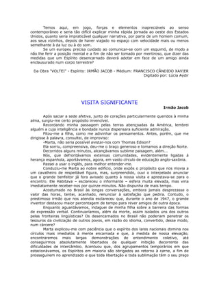 Temos aqui, em jogo, forças e elementos inapreciáveis ao senso
contemporâneo e seria tão difícil explicar minha rápida jornada ao oeste dos Estados
Unidos, quanto seria impraticável qualquer narrativa, por parte de um homem comum,
aos seus vizinhos, depois de haver viajado no espaço com velocidade mais ou menos
semelhante à da luz ou à do som.
Se um europeu precisa cuidado ao comunicar-se com um esquimó, de modo a
não lhe ferir a posição mental e a fim de não ser tomado por mentiroso, que dizer das
medidas que um Espírito desencarnado deverá adotar em face de um amigo ainda
enclausurado num corpo terrestre?
Da Obra "VOLTEI" - Espírito: IRMÃO JACOB - Médium: FRANCISCO CÂNDIDO XAVIER
Digitado por: Lúcia Aydir
VISITA SIGNIFICANTE
Irmão Jacob
Após saciar a sede afetiva, junto de corações particularmente queridos à minha
alma, surgiu-me certo propósito invencível.
Recordando minha passagem pelas terras abençoadas da América, lembrei
alguém a cuja inteligência e bondade nunca dispensara suficiente admiração.
Fitou-me a filha, como me adivinhar os pensamentos. Antes, porém, que me
dirigisse à palavra, consultei, de improviso:
-Marta, não seria possível avistar-nos com Thomas Edison?
Ela sorriu, compreensiva, deu-me o braço generoso e tomamos a direção Norte.
Decorridos alguns minutos, alcançávamos sublime paisagem, além...
Nós, que defrontávamos extensas comunidades, evidentemente ligadas à
herança espanhola, aportávamos, agora, em vasto círculo de educação anglo-saxônia.
Passei a usar o inglês, para melhor entender-me.
Conduziu-me Marta ao nobre edifício, onde expôs o propósito que nos movia a
um cavalheiro de respeitável figura, mas, surpreendido, ouvi o interpelado anunciar
que o grande benfeitor já fora avisado quanto à nossa visita e aprestava-se para o
encontro. Ele Habitava – esclareceu o informante – esfera muita elevada, mas viria
imediatamente receber-nos por quinze minutos. Não dispunha de mais tempo.
Acostumado no Brasil às longas conversações, embora jamais desprezasse o
valor das horas, tentei, acanhado, renunciar à satisfação que pedira. Contudo, o
prestimoso irmão que nos atendia esclareceu que, durante o ano de 1947, o grande
inventor destacou maior percentagem de tempo para rever amigos de outra época.
Enquanto aguardávamos, indaguei de minha filha sobre a barreira das formas
de expressão verbal. Continuaríamos, além da morte, assim isolados uns dos outros
pelas fronteiras lingüísticas? Os desencarnados no Brasil não poderiam penetrar os
tesouros da civilização de outros povos, em razão do idioma, convertido, desse modo,
num cárcere?
Marta explicou-me com paciência que o espírito dos lares nacionais domina nos
círculos mais imediatos à mente encarnada e que, à medida de nossa elevação,
encontraremos mais largas demonstrações de entendimento coletivo, até
conseguirmos absolutamente libertados de qualquer inibição decorrente das
dificuldades de intercâmbio. Acentuou que, dos agrupamentos temporários em que
estacionávamos, os Espíritos em maioria são obrigados ao retorno à carne, a fim de
prosseguirem no aprendizado e que toda libertação e toda sublimação têm o seu preço
 