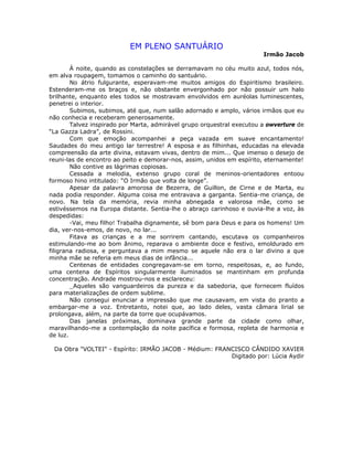 EM PLENO SANTUÁRIO
Irmão Jacob
À noite, quando as constelações se derramavam no céu muito azul, todos nós,
em alva roupagem, tomamos o caminho do santuário.
No átrio fulgurante, esperavam-me muitos amigos do Espiritismo brasileiro.
Estenderam-me os braços e, não obstante envergonhado por não possuir um halo
brilhante, enquanto eles todos se mostravam envolvidos em auréolas luminescentes,
penetrei o interior.
Subimos, subimos, até que, num salão adornado e amplo, vários irmãos que eu
não conhecia e receberam generosamente.
Talvez inspirado por Marta, admirável grupo orquestral executou a owverture de
“La Gazza Ladra”, de Rossini.
Com que emoção acompanhei a peça vazada em suave encantamento!
Saudades do meu antigo lar terrestre! A esposa e as filhinhas, educadas na elevada
compreensão da arte divina, estavam vivas, dentro de mim... Que imenso o desejo de
reuni-las de encontro ao peito e demorar-nos, assim, unidos em espírito, eternamente!
Não contive as lágrimas copiosas.
Cessada a melodia, extenso grupo coral de meninos-orientadores entoou
formoso hino intitulado: “O Irmão que volta de longe”.
Apesar da palavra amorosa de Bezerra, de Guillon, de Cirne e de Marta, eu
nada podia responder. Alguma coisa me entravava a garganta. Sentia-me criança, de
novo. Na tela da memória, revia minha abnegada e valorosa mãe, como se
estivéssemos na Europa distante. Sentia-lhe o abraço carinhoso e ouvia-lhe a voz, às
despedidas:
-Vai, meu filho! Trabalha dignamente, sê bom para Deus e para os homens! Um
dia, ver-nos-emos, de novo, no lar...
Fitava as crianças e a me sorrirem cantando, escutava os companheiros
estimulando-me ao bom ânimo, reparava o ambiente doce e festivo, emoldurado em
filigrana radiosa, e perguntava a mim mesmo se aquele não era o lar divino a que
minha mãe se referia em meus dias de infância...
Centenas de entidades congregavam-se em torno, respeitosas, e, ao fundo,
uma centena de Espíritos singularmente iluminados se mantinham em profunda
concentração. Andrade mostrou-nos e esclareceu:
_Aqueles são vanguardeiros da pureza e da sabedoria, que fornecem fluídos
para materializações de ordem sublime.
Não consegui enunciar a impressão que me causavam, em vista do pranto a
embargar-me a voz. Entretanto, notei que, ao lado deles, vasta câmara lirial se
prolongava, além, na parte da torre que ocupávamos.
Das janelas próximas, dominava grande parte da cidade como olhar,
maravilhando-me a contemplação da noite pacífica e formosa, repleta de harmonia e
de luz.
Da Obra "VOLTEI" - Espírito: IRMÃO JACOB - Médium: FRANCISCO CÂNDIDO XAVIER
Digitado por: Lúcia Aydir
 